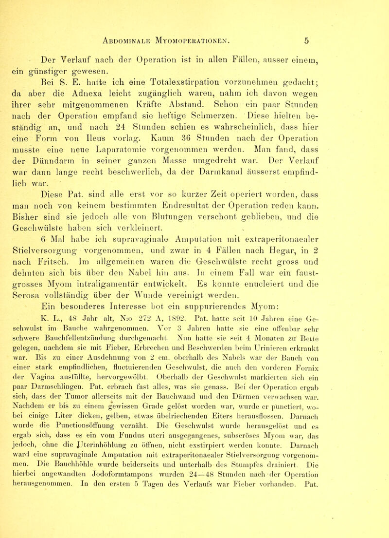 Der Verlauf nach der Operation ist in allen Fallen, ausser einem, ein günstiger gewesen. Bei S. E. hatte ich eine Totalexstirpation vorzunehmen gedacht; da aber die Adnexa leicht zugänglich waren, nahm ich davon wegen ihrer sehr mitgenommenen Kräfte Abstand. Schon ein paar Stunden nach der Operation empfand sie heftige Schmerzen. Diese hielten be- ständig an, und nach 24 Stunden schien es wahrscheinlich, dass hier eine Form von Ileus vorlag. Kaum 36 Stunden nach der Operation musste eine neue Laparatomie vorgenommen werden. Man fand, dass der Dünndarm in seiner ganzen Masse umgedreht war. Der Verlauf war dann lange recht beschwerlich, da der Darmkanal äusserst empfind- lich war. Diese Pat. sind alle erst vor so kurzer Zeit operiert worden, dass man noch von keinem bestimmten Endresultat der Operation reden kann. Bisher sind sie jedoch alle von Blutungen verschont geblieben, und die Geschwülste haben sich verkleinert. 6 Mal habe ich supravaginale Amputation mit extraperitonaealer Stielversorgung vorgenommen, und zwar in 4 Fällen nach Hegar, in 2 nach Fritsch. Im allgemeinen waren die Geschwülste recht gross und dehnten sich bis über den Nabel hin aus. In einem Fall war ein faust- grosses Myom intraligamentär entwickelt. Es konnte enucleiert und die Serosa vollständig über der Wunde vereinigt werden. Ein besonderes Interesse bot ein suppurierendes Myom: K. L., 48 Jahr alt, N:o 272 A, 1892. Pat. hatte seit 10 Jah reu eine Ge- schwulst im Bauche wahrgenommen. Aor 3 Jahren hatte sie eine offenbar sehr schwere Bauchfellentzündung durchgemacht. Nun hatte sie seit 4 Monaten zu Bette gelegen, nachdem sie mit Fieber, Erbrechen und Beschwerden beim Urinieren erkrankt war. Bis zu einer Ausdehnung von 2 cm. oberhalb des Nabels war der Bauch von einer stark empfindlichen, fluctuierenden Geschwulst, die auch den vorderen Fornix der Vagina ausfüllte, hervorgewölbt. Oberhalb der Geschwulst markierten sich ein paar Darmsehlingen. Pat. erbrach fast alles, was sie genass. Bei der Operation ergab sich, dass der Tumor allerseits mit der Bauchwand und den Därmen verwachsen war. Nachdem er bis zu einem gewissen Grade gelöst worden war, wurde er pünctiert, wo- bei einige Liter dicken, gelben, etwas übelriechenden Eiters herausflossen. Darnach wurde die Punctionsöffnung vernäht. Die Geschwulst wurde herausgelöst und es ergab sich, dass es ein vom Fundus uteri ausgegangenes, subseröses Myom war, das jedoch, ohne die JJterinhöhlung zu öffnen, nicht exstirpiert werden konnte. Darnach ward eine supravaginale Amputation mit extraperitonaealer Stielversorgung vorgenom- meu. Die Bauchhöhle wurde beiderseits und unterhalb des Stumpfes drainiert. Die hierbei angewandten Jodoformtampons wurden 24—48 Stunden nach der Operation herausgenommen. In den ersten 5 Tagen des A7erlaufs war Fieber vorhanden. Pat.