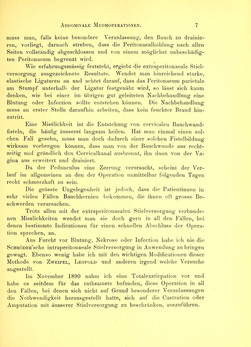 muss man, falls keine besondere Veranlassung, den Bauch zu drainie- ren, vorliegt, darnach streben, dass die Peritonaealhöhlung nach allen Seiten vollständig abgeschlossen und von einem möglichst unbeschädig- ten Peritonaeum begrenzt wird. Wie erfahrungsmässig feststeht, efgiebt die extraperitonaeale Stiel- versorgung ausgezeichnete Resultate. Wendet man hinreichend starke, elastische Ligaturen an und achtet darauf, dass das Peritonaeum parietale am Stumpf unterhall) der Ligatur festgenäht wird, so lässt sich kaum denken, wie bei einer im übrigen gut geleiteten Nachbehandlung eine Blutung oder Infection sollte entstehen können. Die Nachbehandlung muss an erster Stelle daraufhin arbeiten, dass kein feuchter Brand hin- zutritt. Eine Misslichkeit ist die Entstehung von cervicalen Bauchwand- fisteln, die häufig äusserst langsam heilen. Hat man einmal einen sol- chen Fall gesehn, muss man doch dadurch einer solchen Fistelbildung' wirksam Vorbeugen können, dass man von der Bauchwunde aus recht- zeitig und gründlich den Cervicalkanal ausbrennt, ihn dann von der Va- gina aus erweitert und drainiert. Da der Pedunculus eine Zerrung verursacht, scheint der Ver- lauf im allgemeinen an den der Operation unmittelbar folgenden Tagen recht schmerzhaft zu sein. Die grösste Ungelegenheit ist jedoch, dass die Patientinnen in sehr vielen Fällen Bauchhernien bekommen, die ihnen oft grosse Be- schwerden verursachen. Trotz allen mit der extraperitonaealen Stielversorgung verbunde- nen Misslichkeiten wendet man sie doch gern in all den Fällen, bei denen bestimmte Indicationen für einen schnellen Abschluss der Opera- tion sprechen, an. Aus Furcht vor Blutung, Nekrose oder Infection habe ich nie die ScHRÖDER’sche intraperitonaeale Stielversorgung in Anwendung zu bringen gewagt. Ebenso wenig habe ich mit den wichtigen Modificationen dieser Methode von Zweifel, Leopold und anderen irgend welche Versuche augestellt. Im November 1890 nahm ich eine Totalexstirpation vor und habe es seitdem für das rathsamste befunden, diese Operation in all den Fällen, bei denen sich nicht auf Grund besonderer Veranlassungen die Nothwendigkeit herausgestellt hatte, sich auf die Castration oder Amputation mit äusserer Stielversorgung zu beschränken, auszuführen.