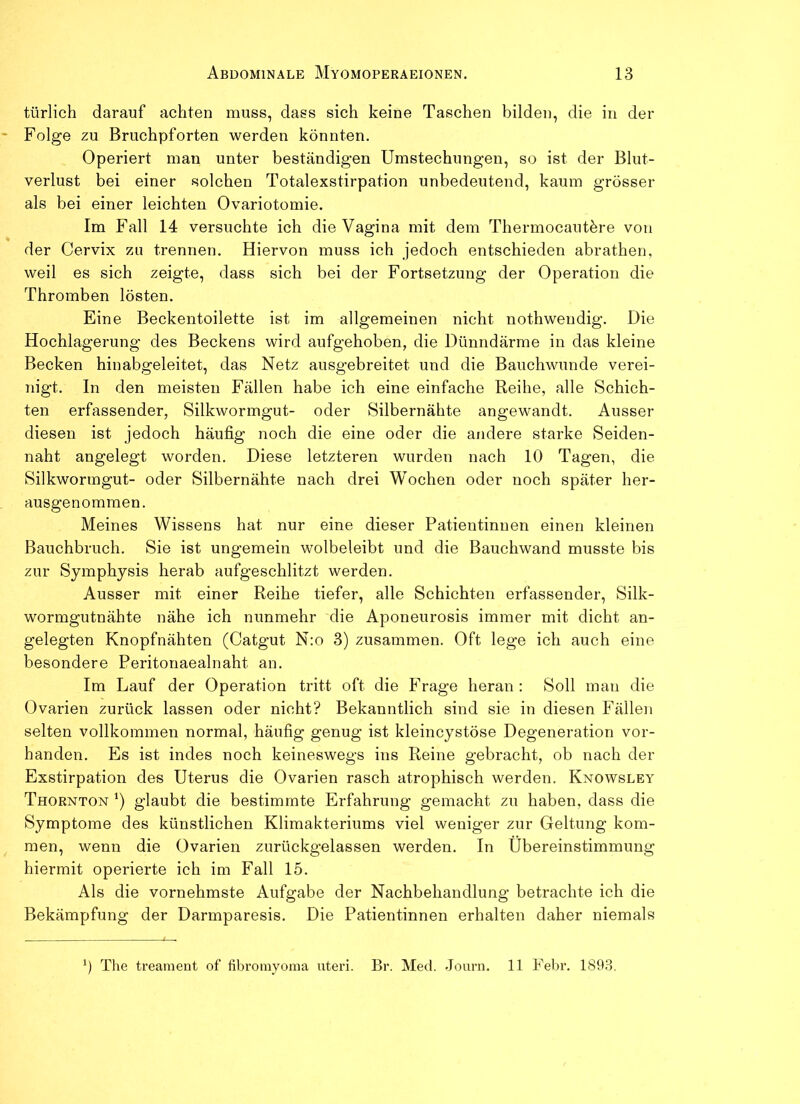 türlich darauf achten muss, dass sich keine Taschen bilden, die in der Folge zu Bruchpforten werden könnten. Operiert man unter beständigen Umstechungen, so ist der Blut- verlust bei einer solchen Totalexstirpation unbedeutend, kaum grösser als bei einer leichten Ovariotomie. Im Fall 14 versuchte ich die Vagina mit dem Thermocautöre von der Cervix zu trennen. Hiervon muss ich jedoch entschieden abrathen, weil es sich zeigte, dass sich bei der Fortsetzung der Operation die Thromben lösten. Eine Beckentoilette ist im allgemeinen nicht nothweudig. Die Hochlagerung des Beckens wird aufgehoben, die Dünndärme in das kleine Becken hinabgeleitet, das Netz ausgebreitet und die Bauchwunde verei- nigt. In den meisten Fällen habe ich eine einfache Reihe, alle Schich- ten erfassender, Silkwormgut- oder Silbernähte angewandt. Ausser diesen ist jedoch häufig noch die eine oder die andere starke Seiden- naht angelegt worden. Diese letzteren wurden nach 10 Tagen, die Silkwormgut- oder Silbernähte nach drei Wochen oder noch später her- ausgenommen. Meines Wissens hat nur eine dieser Patientinnen einen kleinen Bauchbruch. Sie ist ungemein wolbeleibt und die Bauchwand musste bis zur Symphysis herab aufgeschlitzt werden. Ausser mit einer Reihe tiefer, alle Schichten erfassender, Silk- wormgutnähte nähe ich nunmehr die Aponeurosis immer mit dicht an- gelegten Knopfnähten (Catgut N:o 3) zusammen. Oft lege ich auch eine besondere Peritonaealnaht an. Im Lauf der Operation tritt oft die Frage heran : Soll man die Ovarien zurück lassen oder nicht? Bekanntlich sind sie in diesen Fällen selten vollkommen normal, häufig genug ist kleincystöse Degeneration vor- handen. Es ist indes noch keineswegs ins Reine gebracht, ob nach der Exstirpation des Uterus die Ovarien rasch atrophisch werden. Knowsley Thornton *) glaubt die bestimmte Erfahrung gemacht zu haben, dass die Symptome des künstlichen Klimakteriums viel weniger zur Geltung kom- men, wenn die Ovarien zurückgelassen werden. In Übereinstimmung hiermit operierte ich im Fall 15. Als die vornehmste Aufgabe der Nachbehandlung betrachte ich die Bekämpfung der Darmparesis. Die Patientinnen erhalten daher niemals The treament of fibromyonia Uteri. Br. Med. Journ. 11 Fehl1. 1893.