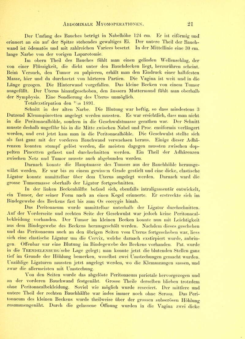Der Umfang des Bauches beträgt in Nabelhöhe 124 cm. Er ist eiförmig und erinnert an ein auf der Spitze stehendes gewaltiges Ei. Der untere Theil der Bauch- wand ist ödematös und mit zahlreichen Varices besetzt In der Mittellinie eine 30 cm. lange Narbe von der vorigen Laparotomie. Im obern Theil des Bauches fühlt man einen gelinden Wellenschlag, der von einer Flüssigkeit, die dicht unter den Bauchdecken liegt, herzurühren scheint. Beim Versuch, den Tumor zu palpieren, erhält man den Eindruck einer halbfesten Masse, hier und da durchsetzt von härteren Partien. Die Vagina ist weit und in die Länge gezogen. Die Hinterwand vorgefallen. Das kleine Becken von einem Tumor ausgefüllt. Der Uterus hinaufgeschoben, den äussern Muttermund fühlt man oberhalb der Sympbysis. Eine Sondierung des Uterus unmöglich. Totalexstirpation den 9/io 1891. Schnitt in der alten Narbe. Die Blutung war heftig, so dass mindestens 3 Dutzend Klemmpincetten angelegt werden mussten. Es war ersichtlich, dass man nicht in die Peritonaealhöhle, sondern in die Geschwulstmasse gerathen war. Der Schnitt musste deshalb ungefähr bis in die Mitte zwischen Nabel und Proc. ensiformis verlängert werden, und erst jetzt kam man in die Peritonaealhöhle. Die Geschwulst stellte sich als fast ganz mit der vorderen Bauchwand verwachsen heraus. Einige dieser Adhä- renzen konnten stumpf gelöst werden, die meisten dagegen mussten zwischen dop- pelten Pincetten gefasst und durchschnitten werden. Ein Theil der Adhärenzen zwischen Netz und Tumor musste auch abgebundeu werden. Darnach konnte die Hauptmasse des Tumors aus der Bauchhöhle herausge- wälzt werden. Er war bis zu einem gewissen Grade gestielt und eine dicke, elastische Ligatur kounte unmittelbar über dem Uterus angelegt werden. Darnach ward die grosse Tumormasse oberhalb der Ligatur fortgeschuitten. In der linken Beckenhälfte befand sich, ebenfalls intraligamentär entwickelt, ein Tumor, der seiner Form nach an einen Kegel erinnerte. Er erstreckte sich im Bindegewebe des Beckens fast bis zum Os coccygis hinab. Das Peritonaeum wurde unmittelbar unterhalb der Ligatur durchschnitten. Auf der Vorderseite und rechten Seite der Geschwulst war jedoch keine Peritonaeal- bekleidung vorhanden. Der Tumor im kleinen Becken konnte nun mit Leichtigkeit aus dem Bindegewebe des Beckens herausgeschält werden. Nachdem dieses geschehen und das Peritonaeum auch an den übrigen Seiten vom Uterus fortgeschoben war, liess sieh eine elastische Ligatur um die Cervix, welche darnach exstirpiert wurde, anbrin- geu. Offenbar war eine Blutung im Bindegewebe des Beckens vorhanden. Pat. wurde in die Trendelenburg sehe Lage gelegt ; man konnte jetzt die blutenden Stellen ganz tief im Grunde der Höhlung bemerken, woselbst zwei Umstechungen gemacht wurden. Unzählige Ligaturen mussten jetzt angelegt werden, wo die Klemmzangen sassen, und zwar die allermeisten mit Umstechung. Vou den Seiten wurde das abgelöste Peritonaeum parietale hervorgezogen und an der vorderen Bauchwand festgenäht. Grosse Theile derselben blieben trotzdem ohne Peritonaealbekleiduug. Soviel wie möglich wurde reseciert. Der mittlere und untere Theil der rechten Bauchhälfte war indes immer noch ohne Serosa. Das Peri- tonaeum des kleinen Beckens wurde theilweise über der grossen subserösen Höhluna- zusammengenäht. Durch die gelassene Öffnung wurden in die Vagina zwei dicke