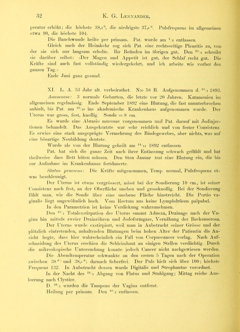 peratur erhöht; die höchste 38,4°, die niedrigste 37,6°. Pulsfrequenz im allgemeinen etwa 90, die höchste 104. Die Bauchwunde heilte per primam. Pat. wurde am V2 entlassen. Gleich nach der Heimkehr zog sich Pat. eine rechtsseitige Pleuritis zu, von der sie sich nur langsam erholte. Ihr Befinden im übrigen gut. Den 23'4 schreibt sie darüber selbst: »Der Magen und Appetit ist gut, der Schlaf recht gut. Die Kräfte sind auch fast vollständig wiedergekehrt, und ich arbeite wie vorher den ganzen Tag.» Ende Juni ganz gesund. Ö O XI. L. A. 53 Jahr alt. verheirathet. N:o 58 B. Aufgenommen d. 1<J/i 1893. Anamnese: 3 normale Geburten, die letzte vor 20 Jahren. Ivatamenien im allgemeinen regelmässig. Ende September 1892 eine Blutung, die fast ununterbrochen anhielt, bis Pat. am 18/io ins akademische Krankenhaus aufgenommen wurde. Der Uterus war gross, fest, knollig. Sonde = 8 cm. Es wurde eine Abrasio mucosae vorgenommen und Pat. darauf mit Jodinjee- tionen behandelt. Das Ausgekratzte war sehr reichlich und von fester Consistenz. Es erwies eine stark ausgeprägte Vermehrung des Bindegewebes, aber nichts, was auf eine bösartige Neubildung deutete. Wurde als von der Blutung geheilt am 14/n 1892 entlassen. Pat. hat sich die ganze Zeit nach ihrer Entlassung schwach gefühlt und hat theilweise dass Bett hüten müssen. Den 6ten Januar trat eine Blutung ein, die bis zur Aufnahme im Krankenhause fortdauerte. Status praesens: Die Kräfte mitgenommen, Temp. normal, Pulsfrequenz et- was beschleunigt. Der Uterus ist etwas vergrössert, misst bei der Sondierung 10 cm., ist seiner Consistenz nach fest, an der Oberfläche uneben und grossknollig. Bei der Sondierung fühlt man, wie die Sonde über eine unebene Fläche hinstreicht. Die Portio va- ginalis liegt ungewöhnlich hoch. Vom Rectum aus keine Lymphdrüsen palpabel. In den Parametrien ist keine Verdickung wahrzunehmen. Den 23/i Totalexstirpation des Uterus sammt Adnexa, Drainage nach der Va- gina hin mittels zweier Drainröhren und Jodoformgaze, Vernähung der Beckenserosa. Der Uterus wurde exstirpiert, weil man in Anbetracht seiner Grösse und der plötzlich eintretenden, anhaltenden Blutungen beim hohen Alter der Patientin die An- sicht hegte, dass hier wahrscheinlich ein Fall von Corpuscancer vorlag. Nach Auf- schneiduug des Uterus erschien die Schleimhaut an einigen Stellen verdächtig. Durch die mikroskopische Untersuchung konnte jedoch Cancer nicht nachgewiesen werden. Die Abendtemperatur schwankte an den ersten 5 Tagen nach der Operation zwischen 38° und 38,5°; darnach fieberfrei. Der Puls hielt sich über 100; höchste Frequenz 132. In Anbetracht dessen wurde Digitalis und Strophantus verordnet. In der Nacht des 24/i Abgang von Flatus und Stuhlgang; Mittag reiche Aus- leerung nach Clystier. D. 28/i wurden die Tampons der Vagina entfernt. Heilung per primam. Den 19/2 entlassen.