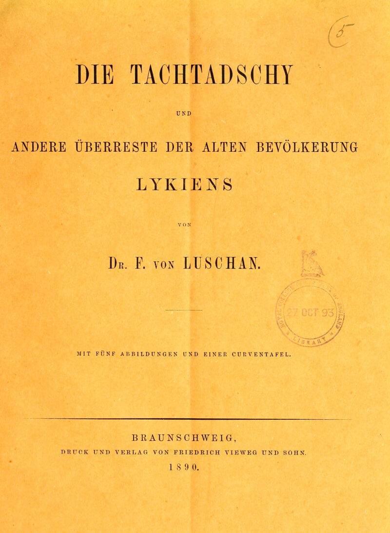 UND ANDERE ÜBERRESTE DER ALTEN BEVÖLKERUNG LYKIENS VON De. F. von LUS CHAN. MIT FÜNF ABBILDUNGEN UND EINER CURVENTAFEL. BRAUNSCHWEIG, DRUCK UND VERLAG VON FRIEDRICH VIEWEG UND SOHN. 1 8 9 0.