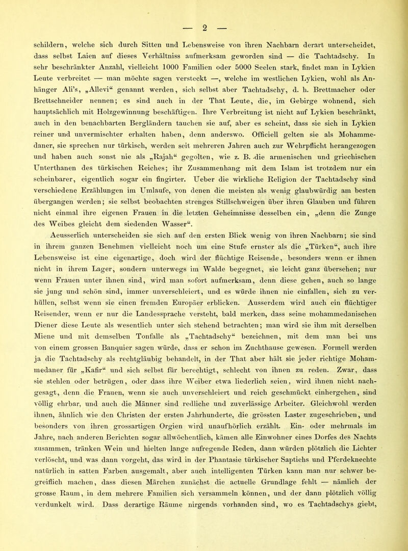 schildern, welche sich durch Sitten und Lebensweise von ihren Nachbarn derart unterscheidet, dass selbst Laien auf dieses Verhältniss aufmerksam geworden sind — die Tachtadschy. In sehr beschränkter Anzahl, vielleicht 1000 Familien oder 5000 Seelen stark, findet man in Lykien Leute verbreitet — man möchte sagen versteckt —, welche im westlichen Lykien, wohl als An- hänger Ali’s, „Allevi“ genannt werden, sich selbst aber Tachtadschy, d. h. Brettmacher oder Brettschneider nennen; es sind auch in der That Leute, die, im Gebirge wohnend, sich hauptsächlich mit Holzgewinnung beschäftigen. Ihre Verbreitung ist nicht auf Lykien beschränkt, auch in den benachbarten Bergländern tauchen sie auf, aber es scheint, dass sie sich in Lykien reiner und unvermischter erhalten haben, denn anderswo. Officiell gelten sie als Mohamme- daner, sie sprechen nur türkisch, werden seit mehreren Jahren auch zur Wehrpflicht herangezogen und haben auch sonst nie als „Rajah“ gegolten, wie z. B. -die armenischen und griechischen Unterthanen des türkischen Reiches; ihr Zusammenhang mit dem Islam ist trotzdem nur ein scheinbarer, eigentlich sogar ein fingirter. Ueber die wirkliche Religion der Tachtadschy sind verschiedene Erzählungen im Umlaufe, von denen die meisten als wenig glaubwürdig am besten übergangen werden; sie selbst beobachten strenges Stillschweigen über ihren Glauben und führen nicht einmal ihre eigenen Frauen in die letzten Geheimnisse desselben ein, „denn die Zunge des Weibes gleicht dem siedenden Wasser“. Aeusserlich unterscheiden sie sich auf den ersten Blick wenig von ihren Nachbarn; sie sind in ihrem ganzen Benehmen vielleicht noch um eine Stufe ernster als die „Türken“, auch ihre Lebensweise ist eine eigenartige, doch wird der flüchtige Reisende, besonders wenn er ihnen nicht in ihrem Lager, sondern unterwegs im Walde begegnet, sie leicht ganz übersehen; nur wenn Frauen unter ihnen sind, wird man sofort aufmerksam, denn diese gehen, auch so lange sie jung und schön sind, immer unverschleiert, und es würde ihnen nie einfallen, sich zu ver- hüllen, selbst wenn sie einen fremden Europäer erblicken. Ausserdem wird auch ein flüchtiger Reisender, wenn er nur die Landessprache versteht, bald merken, dass seine mohammedanischen Diener diese Leute als wesentlich unter sich stehend betrachten; man wird sie ihm mit derselben Miene und mit demselben Tonfalle als „Tachtadschy“ bezeichnen, mit dem man bei uns von einem grossen Banquier sagen würde, dass er schon im Zuchthause gewesen. Formell werden ja die Tachtadschy als rechtgläubig behandelt, in der That aber hält sie jeder richtige Moham- medaner für „Kafir“ und sich selbst für berechtigt, schlecht von ihnen zu reden. Zwar, dass sie stehlen oder betrügen, oder dass ihre Weiber etwa liederlich seien, wird ihnen nicht nach- gesagt, denn die Frauen, wenn sie auch unverschleiert und reich geschmückt einhergehen, sind völlig ehrbar, und auch die Männer sind redliche und zuverlässige Arbeiter. Gleichwohl werden ihnen, ähnlich wie den Christen der ersten Jahrhunderte, die grössten Laster zugeschrieben, und besonders von ihren grossartigen Orgien wird unaufhörlich erzählt. Ein- oder mehrmals im Jahre, nach anderen Berichten sogar allwöchentlich, kämen alle Einwohner eines Dorfes des Nachts zusammen, tränken Wein und hielten lange aufregende Reden, dann würden plötzlich die Lichter verlöscht, und was dann vorgeht, das wird in der Phantasie türkischer Saptiehs und Pferdeknechte natürlich in satten Farben ausgemalt, aber auch intelligenten Türken kann man nur schwer be- greiflich machen, dass diesen Märchen zunächst die actuelle Grundlage fehlt — nämlich der grosse Raum, in dem mehrere Familien sich versammeln können, und der dann plötzlich völlig verdunkelt wird. Dass derartige Räume nirgends vorhanden sind, wo es Tachtadschys giebt,