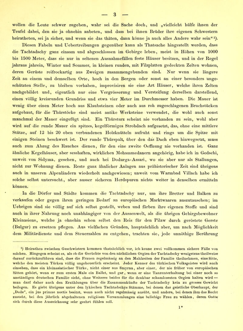 wollen die Leute schwer zugeben, wahr sei die Sache doch, und „vielleicht hülfe ihnen der Teufel dabei, den sie ja ohnehin anbeten, und dass bei ihnen Brüder ihre eigenen Schwestern heiratheten, sei ja sicher, und wenn sie das thäten, dann könne ja auch alles Andere wahr sein“1). Diesen Fabeln und Uebertreibungen gegenüber kann als Thatsache hingestellt werden, dass die Tachtadscliy ganz einsam und abgeschlossen im Gebirge leben, meist in Höhen von 1000 bis 1500 Meter, dass sie nur in seltenen Ausnahmefällen feste Häuser besitzen, und in der Regel jahraus jahrein, Winter und Sommer, in kleinen runden, mit Filzplatten gedeckten Zelten wohnen, deren Gerüste reifrockartig aus Zweigen zusammengebunden sind. Nur wenn sie längere Zeit an einem und demselben Orte, hoch in den Bergen oder sonst an einer besonders unge- schützten Stelle, zu bleiben Vorhaben, improvisiren sie eine Art Häuser, welche ihren Zelten nachgebildet und, eigentlich nur eine Yergrösserung und Versteifung derselben darstellend, einen völlig kreisrunden Grundriss und etwa vier Meter im Durchmesser haben. Die Mauer ist wenig über einen Meter hoch aus Klaubsteinen oder auch aus roh zugeschlagenen Bruchstücken aufgebaut, für die Thürstöcke sind meist antike Werksteine verwendet, die wohl auch sonst manchmal der Mauer eingefügt sind. Ein Thürsturz scheint nie vorhanden zu sein, wohl aber wird auf die runde Mauer ein spitzes, kegelförmiges Strohdach aufgesetzt, das, ohne eine mittlere Stütze, auf 12 bis 20 oben verbundenen Holzknütteln aufruht und rings um die Spitze mit einigen Steinen beschwert ist. Der runde Thürspalt, über den das Dach eben hinwegsetzt, muss auch zum Abzug des Rauches dienen, für den eine zweite Oeffnung nie vorhanden ist. Ganz ähnliche Kegelhäuser, aber sesshaften, wirklichen Mohammedanern angehörig, habe ich in Gedschi, unweit von Sidyma, gesehen, und auch bei Dodurga-Assari, wo sie aber nur als Stallungen, nicht zur Wohnung dienen. Reste ganz ähnlicher Anlagen aus prähistorischer Zeit sind übrigens auch in unseren Alpenländern wiederholt nachgewiesen; unweit vom Warmbad Villach habe ich solche selbst untersucht, aber ausser sicheren Herdspuren nichts weiter in denselben ermitteln können. In die Dörfer und Städte kommen die Tachtadscliy nur, um ihre Bretter und Balken zu verkaufen oder gegen ihren geringen Bedarf an europäischen Marktwaaren auszutauschen; im Uebrigen sind sie völlig auf sich selbst gestellt, weben und färben ihre eigenen Stoffe und sind auch in ihrer Nahrung noch unabhängiger von der Aussen weit, als die übrigen Gebirgsbewohner Kleinasiens, welche ja ohnehin schon selbst den Reis für den Pilaw durch geröstete Gerste (Bulgur) zu ersetzen pflegen. Aus vielfachen Gründen, hauptsächlich aber, um nach Möglichkeit dem Militärdienste und dem Steuerzahlen zu entgehen, trachten sie, jede unnötliige Berührung ') Heiratheu zwischen Geschwistern kommen thatsächlich vor, ich kenne zwei vollkommen sichere Fälle von solchen. Hingegen scheint es, als ob die Gerüchte von den nächtlichen Orgien der Tachtadschy wenigstens theilweise darauf zurückzuführen sind, dass die Frauen regelmässig an den Mahlzeiten der Familie theilnehmen, eine Sitte, welche den meisten Türken völlig ungeheuerlich erscheint. Jeder Kenner des türkischen Yolksgeistes wird auch einsehen, dass ein kleinasiatischer Türke, nicht einer aus Sm3'rna, aber einer, der nie früher von europäischen Sitten gehört, wenn er zum ersten Male ein Ballet, und gar, wenn er eine Tanzunterhaltung bei einer noch so anständigen deutschen Familie sieht, ohne Weiteres beides für die denkbar schamlosesten Orgien halten wird — man darf daher auch den Erzählungen über die Zusammenkünfte der Tachtadschy kein zu grosses Gewicht beilegen. Es giebt übrigens unter den lykischen Tachtadschys Stämme, bei denen das geistliche Oberhaupt, der „Dede“, ein jus primae noctis besitzt, wenn auch nicht regelmässig ausübt, und andere, bei denen ihm das Kecht zusteht, bei den jährlich abgehaltenen religiösen Versammlungen eine beliebige Frau zu wählen, deren Gatte sich durch diese Auszeichnung sehr geehrt fühlen soll.