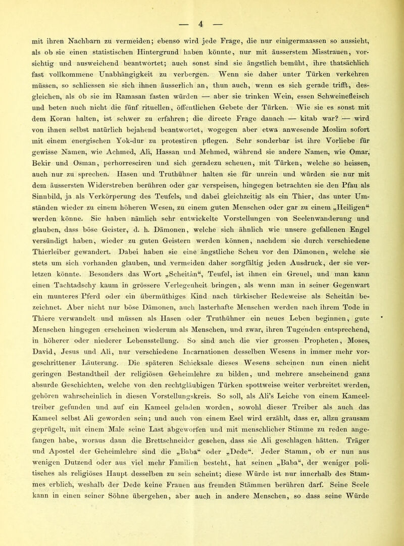 mit ihren Nachbarn zu vermeiden; ebenso wird jede Frage, die nur einigermaassen so aussieht, als ob sie einen statistischen Hintergrund haben könnte, nur mit äusserstem Misstrauen, vor- sichtig und ausweichend beantwortet; auch sonst sind sie ängstlich bemüht, ihre thatsächlich fast vollkommene Unabhängigkeit zu verbergen. Wenn sie daher unter Türken verkehren müssen, so schliessen sie sich ihnen äusserlich an, thun auch, wenn es sich gerade trifft, des- gleichen, als ob sie im Ramasan fasten würden — aber sie trinken Wein, essen Schweinefleisch und beten auch nicht die fünf rituellen, öffentlichen Gebete der Türken. Wie sie es sonst mit dem Koran halten, ist schwer zu erfahren; die directe Frage danach — kitab war? — wird von ihnen selbst natürlich bejahend beantwortet, wogegen aber etwa anwesende Moslim sofort mit einem energischen Yok-dur zu protestiren pflegen. Sehr sonderbar ist ihre Vorliebe für gewisse Namen, wie Achmed, Ali, Hassan und Mehmed, während sie andere Namen, wie Omar, Bekir und Osman, perhorresciren und sich geradezu scheuen, mit Türken, welche so heissen, auch nur zu sprechen. Hasen und Truthühner halten sie für unrein und ‘würden sie nur mit dem äussersten Widerstreben berühren oder gar verspeisen, hingegen betrachten sie den Pfau als Sinnbild, ja als Verkörperung des Teufels, und dabei gleichzeitig als ein Thier, das unter Um- ständen wieder zu einem höheren Wesen, zu einem guten Menschen oder gar zu einem „Heiligen“ werden könne. Sie haben nämlich sehr entwickelte Vorstellungen von Seelenwanderung und glauben, dass böse Geister, d. h. Dämonen, welche sich ähnlich wie unsere gefallenen Engel versündigt haben, wieder zu guten Geistern werden können, nachdem sie durch verschiedene Thierleiber gewandert. Dabei haben sie eine ängstliche Scheu vor den Dämonen, welche sie stets um sich vorhanden glauben, und vermeiden daher sorgfältig jeden Ausdruck, der sie ver- letzen könnte. Besonders das Wort „Scheitän“, Teufel, ist ihnen ein Greuel, und man kann einen Tachtadsehy kaum in grössere Verlegenheit bringen, als wenn man in seiner Gegenwart ein munteres Pferd oder ein übermüthiges Kind nach türkischer Redeweise als Scheitän be- zeichnet. Aber nicht nur böse Dämonen, auch lasterhafte Menschen werden nach ihrem Tode in Thiere verwandelt und müssen als Hasen oder Truthühner ein neues Leben beginnen, gute Menschen hingegen erscheinen wiederum als Menschen, und zwar, ihren Tugenden entsprechend, in höherer oder niederer Lebensstellung. So sind auch die vier grossen Propheten, Moses, David, Jesus und Ali, nur verschiedene Incarnationen desselben Wesens in immer mehr vor- geschrittener Läuterung. Die späteren Schicksale dieses Wesens scheinen nun einen nicht geringen Bestandtheil der religiösen Geheimlehre zu bilden, und mehrere anscheinend ganz absurde Geschichten, welche von den rechtgläubigen Türken spottweise weiter verbreitet werden, gehören wahrscheinlich in diesen Vorstellungskreis. So soll, als Ali’s Leiche von einem Kameel- treiber gefunden und auf ein Kameel geladen worden, sowohl dieser Treiber als auch das Kameel selbst Ali geworden sein; und auch von einem Esel wird erzählt, dass er, allzu grausam geprügelt, mit einem Male seine Last abgeworfen und mit menschlicher Stimme zu reden ange- fangen habe, woraus dann die Brettschneider gesehen, dass sie Ali geschlagen hätten. Träger und Apostel der Geheimlehre sind die „Baba“ oder „Dede“. Jeder Stamm, ob er nun aus wenigen Dutzend oder aus viel mehr Familien besteht, hat seinen „Baba“, der weniger poli- tisches als religiöses Haupt desselben zu sein scheint; diese Würde ist nur innerhalb des Stam- mes erblich, weshalb der Dede keine Frauen aus fremden Stämmen berühren darf. Seine Seele kann in einen seiner Söhne übergehen, aber auch in andere Menschen, so dass seine Würde