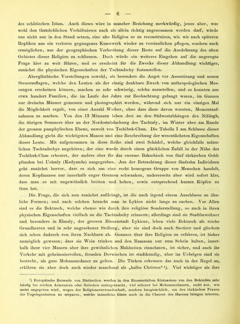 des schiitischen Islam. Auch dieses wäre in mancher Beziehung merkwürdig, jenes aber, was wohl den tliatsächlichen Verhältnissen nach als allein richtig angenommen werden darf, würde uns nicht nur in den Stand setzen, eine alte Religion so zu reconstruiren, wie wir nach späteren Repliken uns ein verloren gegangenes Kunstwerk wieder zu versinnlichen pflegen, sondern auch ermöglichen, aus der geographischen Verbreitung dieser Reste auf die Ausdehnung des alten Gebietes dieser Religion zu schliessen. Doch würde ein weiteres Eingehen auf die angeregte Frage hier zu weit führen, und es erscheint für die Zwecke dieser Abhandlung wichtiger, zunächst die physischen Eigenschaften der Tachtadschy festzustellen. Abergläubische Vorstellungen sowohl, als besonders die Angst vor Assentirung und neuen Steuerauflagen, welche den Leuten als der einzig denkbare Zweck von anthropologischen Mes- sungen erscheinen können, machen es sehr schwierig, solche anzustellen, und es konnten aus 1 etwa hundert Familien, die im Laufe der Jahre zur Beobachtung gelangt waren, im Ganzen nur dreizehn Männer gemessen und photographirt werden, während sich nur ein einziges Mal die Möglichkeit ergab, von einer Anzahl Weiber, ohne dass diese davon wussten, Momentauf- nahmen zu machen. Von den 13 Männern leben drei an den Südwestabhängen des Nifdagh, die übrigen Sommers über an der Nordostabdachung des Taclitaly, im Winter aber am Rande der grossen pamphylischen Ebene, unweit von Tschibuk-Chan. Die Tabelle I am Schlüsse dieser Abhandlung giebt die wichtigsten Maasse und eine Beschreibung der wesentlichsten Eigenschaften dieser Leute. Mit aufgenommen in diese Reihe zind zwei Schädel, welche gleichfalls männ- lichen Tachtadschys angehören; der eine wurde durch einen glücklichen Zufall in der Nähe des Tschibuk-Chan erbeutet, der andere aber für das enorme Bakscliisch von fünf türkischen Gold- pfunden bei Usümly (Kadyanda) ausgegraben. Aus der Betrachtung dieser fünfzehn Individuen geht zunächst hervor, dass es sich um eine recht homogene Gruppe von Menschen handelt, deren Kopfmaasse nur innerhalb enger Grenzen schwanken, andererseits aber wird sofort klar, dass man es mit ungewöhnlich breiten und hohen, sowie entsprechend kurzen Köpfen zu thun hat. Die Frage, die sich nun zunächst aufdrängt, ist die nach irgend einem Anschlüsse an ähn- liche Formen; und nach solchen braucht man in Lykien nicht lange zu suchen. Vor Allen sind es die Bektasch, welche ebenso wie durch ihre religiöse Sonderstellung, so auch in ihren physischen Eigenschaften vielfach an die Tachtadschy erinnern; allerdings sind sie Stadtbewohner und besonders in Elmaly, der grossen Binnenstadt Lykiens, leben viele Bektasch als reiche Grundherren und in sehr angesehener Stellung, aber sie sind doch auch Sectirer und gliedern sich schon dadurch von ihren Nachbarn ab. Genaues über ihre Religion zu erfahren, ist bisher unmöglich gewesen; dass sie Wein trinken und den Ramasan nur zum Schein halten, inner- halb ihrer vier Mauern aber ihre gewöhnlichen Mahlzeiten einnehmen, ist sicher, und auch ihr Verkehr mit geheimnissvollen, fremden Derwischen ist stadtkundig, aber im Uebrigen sind sie bestrebt, als gute Mohammedaner zu gelten. Die Türken erkennen das auch in der Regel an, erklären sie aber doch auch wieder manchmal als „halbe Christen“ 1J. Viel wichtiger als ihre x) Europäische Reisende von Distinction werden in den Binnenstädten Kleinasiens von den Behörden sehr häufig bei reichen Armeniern oder Griechen untergebracht, viel seltener bei Mohammedanern, nicht nur, wie meist angegeben wird, wegen der Religionsverwandtschaft, sondern hauptsächlich, um den türkischen Frauen die Ungelegenheiten zu ersparen, welche männliche Gäste auch in die Clausur des Harems bringen müssten.