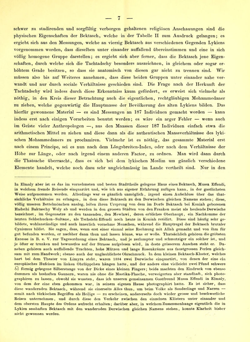schwer zn studirenden und sorgfältig verborgen gehaltenen religiösen Anschauungen sind die physischen Eigenschaften der Bektasch, welche in der Tabelle II zum Ausdruck gelangen; es ergiebt sich aus den Messungen, welche an vierzig Bektasch aus verschiedenen Gegenden Lykiens vorgenommen worden, dass dieselben unter einander auffallend übereinstimmen und eine in sich völlig homogene Gruppe darstellen; es ergiebt sich aber ferner, dass die Bektasch jene Eigen- schaften, durch welche sich die Tachtadschy besonders auszeichnen, in gleichem oder sogar er- höhtem Grade besitzen, so dass sie anatomisch von diesen gar nicht zu trennen sind. Wir müssen also bis auf Weiteres annehmen, dass diese beiden Gruppen unter einander nahe ver- wandt und nur durch sociale Verhältnisse geschieden sind. Die Frage nach der Herkunft der Tachtadschy wird indess durch diese Erkenntniss kaum gefördert, es erweist sich vielmehr als nöthig, in den Kreis dieser Betrachtung auch die eigentlichen, rechtgläubigen Mohammedaner zu ziehen, welche gegenwärtig die Hauptmasse der Bevölkerung des alten Lykiens bilden. Das hierfür gewonnene Material — es sind Messungen an 187 Individuen gemacht worden — kann indess erst nach einigen Vorarbeiten benutzt werden; es wäre ein arger Fehler — wenn auch im Geiste vieler Anthropologen —, aus den Maassen dieser 187 Individuen einfach etwa die arithmetischen Mittel zu ziehen und diese dann als die authentischen Maassverhältnisse des lyki- schen Mohammedaners zu proclamiren. Vielmehr ist es nöthig, das gesammte Material erst nach einem Principe, sei es nun nach dem Längsbreiten-Index, oder nach dem Verhältnisse der Höhe zur Länge, oder nach irgend einem anderen Factor, zu ordnen. Man wird dann durch die Thatsaclie überrascht, dass es sich bei dem lykischen Moslim um gänzlich verschiedene Elemente handelt, welche noch dazu sehr ungleichmässig im Lande vertheilt sind. Nur in den In Elmaly aber ist es das im vornehmsten und besten Stadttheile gelegene Haus eines Bektasch, Mussa Effendi, in welchem fremde Reisende einquarurt und, wie ich aus eigener Erfahrung zufügen kann, in der gastlichsten Weise aufgenommen werden. Allerdings war es gänzlich unmöglich, irgend einen Aufschluss über das that- sächliche Verhältniss zu erlangen, in dem diese Bektasch zu den Derwischen gleichen Namens stehen; diese, völlig unseren Bettelmönchen analog, leiten ihren Ursprung von dem im Dorfe Bektasch bei Koniah geborenen Hadschi Baktaschy Wely ab und werden in den grossen Städten von den Pranken meist als heulende Derwische bezeichnet, im Gegensätze zu den tanzenden, den Mewlawi, deren erbliches Oberhaupt, ein Nachkomme der letzten Seldschucken - Sultane, als Tschelebi-Effeudi noch heute in Koniah residirt. Diese sind häufig sehr ge- bildete, wohlanständige und auch innerlich vornehme Menschen, während die Hauptregel der Bektasch brutaler Cynismus bildet. Sie sagen, dass, wenn erst einer einmal seine Rechnung mit Allah gemacht und von ihm für gut befunden worden, er nachher dann thun und lassen könne, was er wolle. Thatsächlich gehören die gröbsten Excesse in B. e. V. zur Tagesordnung eines Bektasch, und je zerlumpter und schmutziger ein solcher ist, und je öfter er trunken und bewusstlos auf der Strasse aufgelesen wird, in desto grösserem Ansehen steht er. Da- neben gehören auch auffallende Trachten, hohe Mützen und lange Rosenkränze aus faustgrossen Perlen gleich- sam mit zum Handwerk; ebenso auch der unglaublichste Ohrschmuck. In dem kleinen Bektasch-Kloster, welches hart bei dem Theater von Limyra steht, waren 1884 zwei Derwische einquartirt, von denen der eine ein europäisches Hufeisen im linken Ohrläppchen hängen hatte, und der andere eine vielleicht zwei Pfund schwere <ß förmig gebogene Silberstange von der Dicke eines kleinen Fingers; beide machten den Eindruck von ebenso dummen als boshaften Gaunern, waren nie ohne die Mastika-Plasche, verweigerten aber standhaft, sich photo- graphiren zu lassen, obwohl sie wussten, dass ich unseren gemeinsamen Gastfreund Mussa Effendi in Elmaly, von dem der eine eben gekommen war, in seinem eigenen Hause photographirt hatte. Es ist sicher, dass diese wandernden Bektasch, während sie einerseits Alles thun, um beim Volke als Sonderlinge und Narren — somit nach türkischen Begriffen als Heilige — zu erscheinen, andererseits doch wieder grosse und beschwerliche Reisen unternehmen, und durch diese den Verkehr zwischen den einzelnen Klöstern unter einander und dem obersten Haupte des Ordens aufrecht erhalten; darüber aber, in welchem Zusammenhänge eigentlich die in Lykien sesshaften Bektasch mit den wandernden Derwischen gleichen Namens stehen, konnte Klarheit bisher nicht gewonnen werden.