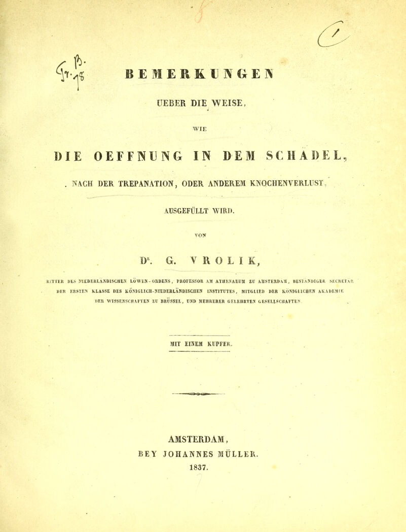 BEMERKUNGEN LIEBER DIE WEISE, WIE DIE OEFFNUNG IN DEM SCHÄDEL, . NACH DER TREPANATION, ODER ANDEREM KNOCHENVERLUST AUSGEFÜLLT WIRD. TON D\ G. TROLI K, RITTER DES NIEDERLÄNDISCHEN LÖWEN - ORDENS , PROFESSOR AM ATHENAEUM ZU AMSTERDAM, BESTÄNDIGER SECRETAR, DER ERSTEN KLASSE DES KÖNIGLICH-NIEDERLÄNDISCHEN INSTITUTES, MITGLIED DER KÖNIGLICHEN AKADEMIE «ER WISSENSCHAFTEN ZU BRUSSEL, UND MEHRERER GELEHRTEN GESELLSCHAFTEN MIT EINEM KUPFER. AMSTERDAM, BEY JOHANNES MÜLLER. 1837.