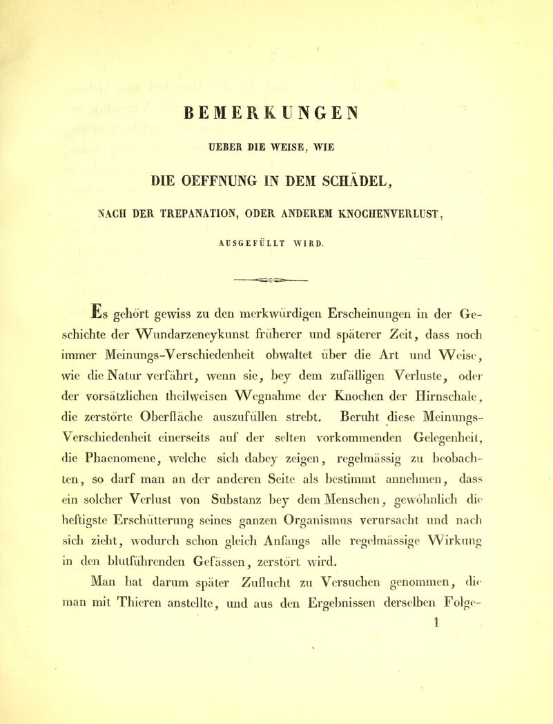 UEBER DIE WEISE, WIE DIE OEFFNUNG IN DEM SCHÄDEL, NACH DER TREPANATION, ODER ANDEREM KNOGHENVERLUST, AUSGEFÜLLT WIRD. Es gehört gewiss zu den merkwürdigen Erscheinungen in der Ge- schichte der Wundarzeneykunst früherer und spaterer Zeit, dass noch immer Meinungs-Verschiedenheit obwaltet über die Art und Weise, wie die Natur verfahrt, wenn sie, bey dem zufälligen Verluste, oder der vorsätzlichen theilweisen Wegnahme der Knochen der Hirnschale, die zerstörte Oberfläche auszufüllen strebt. Beruht diese Meinungs- , o Verschiedenheit einerseits auf der selten vorkommenden Gelegenheit, die Phaenomene, welche sich dabey zeigen, regelmässig zu beobach- ten, so darf man an der anderen Seite als bestimmt annehmen, dass ein solcher Verlust von Substanz bey dem Menschen, gewöhnlich die heftigste Erschütterung seines ganzen Organismus verursacht und nach sich zieht, wodurch schon gleich Anfangs alle regelmässige Wirkung in den blutführenden Gefässen, zerstört wird. Man hat darum später Zuflucht zu Versuchen genommen, die man mit Thieren anstellte, und aus den Ergebnissen derselben Folge-