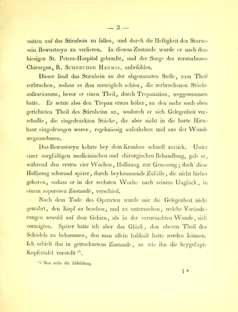 mitten auf das Stirnbein zu fallen, und durch die Heftigkeit des Sturzes sein Bewustseyn zu verlieren. In diesem Zustande wurde er nach dem hiesigen St. Peters-Hospital gebracht, und der Sorge des verstorbenen Chirurgus, R. Schreuder Harmss. anbefohlen. Dieser fand das Stirnbein an der obgenannten Stelle, zum Theil zerbrochen, sodass es ihm unmöglich schien, die zerbrochenen Stücke aufzuräumen, bevor er einen Theil, durch Trepanation, weggenommen hatte. Er setzte also den Trepan etwas höher, an den mehr nach oben gerichteten Theil des Stirnbeins an, wodurch er sich Gelegenheit ver- schaffte, die eingedrückten Stücke, die aber nicht in die harte Hirn- haut eingedrungen waren, regelmässig aufzuheben und aus der Wunde wegzunehmen. Das Bewustseyn kehrte bey dem Kranken schnell zurück. Unter einer sorgfältigen medicinischen und chirurgischen Behandlung, gab er, während den ersten vier Wochen, Hoffnung zur Genesung; doch diese Hoffnung schwand später, durch bey kommende Zufälle, die nicht hiebet gehören, sodass er in der sechsten Woche nach seinem Unglück, in einem soporösen Zustande, verschied. Nach dem Tode des Operirten wurde mir die Gelegenheit nicht gewahrt, den Kopf zu besehen, und zu untersuchen, welche Verände- rungen sowohl auf dem Gehirn, als in der verursachten Wunde, sich vorzeigten. Später hatte ich aber das Glück, den oberen Theil des Schädels zu bekommen, den man allein habhaft hatte werden können. Ich erhielt ihn in getrocknetem Zustande, so wie ihn die beygefügte Kupfertafel vorstellt (l>. (*) Man siehe die Abbildung. I *