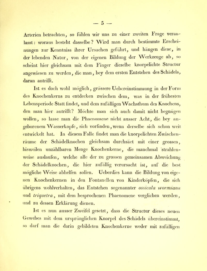 Arterien betrachten, so fühlen wir uns zu einer zweiten Frage veran- lasst : woraus besteht dasselbe ? Wird man durch bestimmte Erschei- nungen zur Kenntniss ihrer Ursachen geführt, und hängen diese, in der lebenden Natur, von der eigenen Bildung der Werkzeuge ab, so scheint hier gleichsam mit dem Finger dieselbe knorpelichte Structur angewiesen zu werden, die man, bey dem ersten Entstehen des Schädels, daran antrifft. Ist es doch wohl möglich, grössere Uebcreinstimmung in der Form des Knochenkerns zu entdecken zwischen dem, was in der frühesten Lebensperiode Statt findet, und dem zufälligen Wachsthum des Knochens, den man hier antrifit? Möchte man sich auch damit nicht begnügen wollen, so lasse man die Pbaenomene nicht ausser Acht, die bey an- geborenem Wasserköpfe, sich vorfinden, wenn derselbe sich schon weit, entwickelt hat. In diesem Falle findet man die knorpelichten Zwischen- räume der Schädelknochen gleichsam durchsäet mit einer grossen, bisweilen unzählbaren Menge Knochenkerne, die manchmal strahlen- weise auslaufen, welche alle der zu grossen gemeinsamen Abweichung der Schädelknochen, die hier zufällig verursacht ist, auf die best mögliche Weise abhelfen sollen. Ueberdies kann die Bildung von eige- nen Knochenkernen in den Fontanellen von Kinderköpfen, die sich übrigens wohl verhalten, das Entstehen sogenannter ossicula wormiana und triquetra, mit dem besprochenen Pbaenomene verglichen werden, and zu dessen Erklärung dienen. Ist es nun ausser Zweifel gesetzt, dass die Structur dieses neuen Gewebes mit dem ursprünglichen Knorpel des Schädels übercinstimmt, so darf man die darin gebildeten Knochenkerne weder mit zufälligen