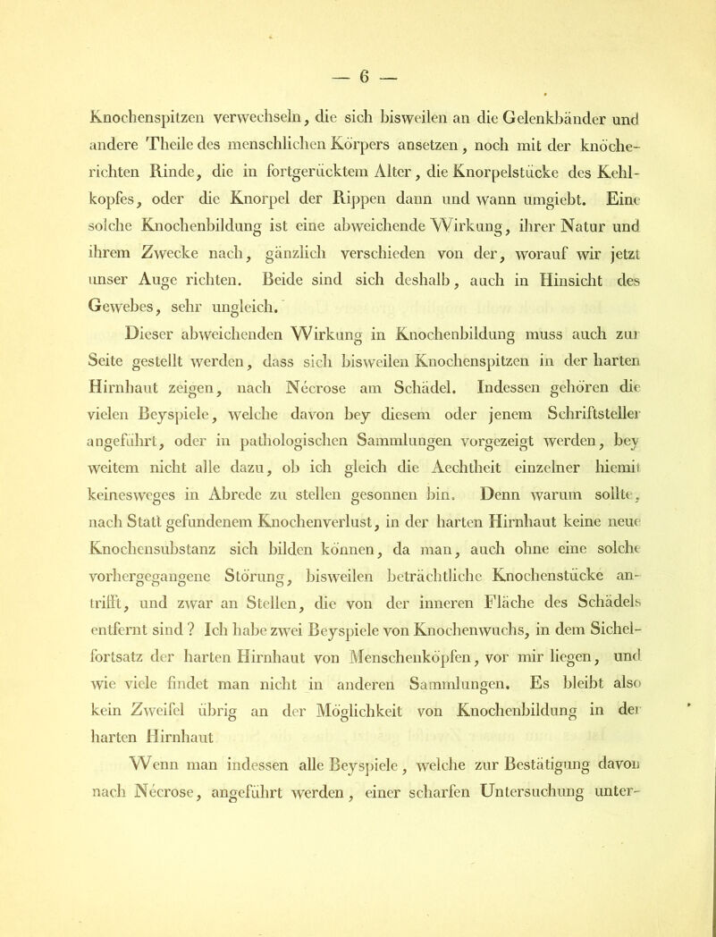 Knochenspitzen verwechseln, die sich bisweilen an die Gelenkbänder und andere Theile des menschlichen Körpers ansetzen, noch mit der knöche- richten Rinde, die in fortgeriicktem Alter, die Knorpelstucke des Kehl- kopfes, oder die Knorpel der Rippen dann und wann umgiebt. Eine solche Knochenbildung ist eine abweichende Wirkung, ihrer Natur und ihrem Zwecke nach, gänzlich verschieden von der, worauf wir jetzt unser Auge richten. Beide sind sich deshalb, auch in Hinsicht des Gewebes, sehr ungleich. Dieser abweichenden Wirkung in Knochenbildung muss auch zui Seite gestellt werden, dass sich bisweilen Knochenspitzen in der harten Hirnhaut zeigen, nach Necrose am Schädel. Indessen gehören die vielen Beyspiele, welche davon bey diesem oder jenem Schriftsteller angeführt, oder in pathologischen Sammlungen vorgezeigt werden, bey weitem nicht alle dazu, ob ich gleich die Aechtheit einzelner hiemit keinesweges in Abrede zu stellen gesonnen bin. Denn warum sollte, nach Statt gefundenem Knochen Verlust, in der harten Hirnhaut keine neue Knochensubstanz sich bilden können, da man, auch ohne eine solche vorhergegangene Störung, bisweilen beträchtliche Knochenstiickc an- lrillt, und zwar an Stellen, die von der inneren Fläche des Schädels entfernt sind ? Ich habe zwei Beyspiele von Knochenwuchs, in dem Sichel- fortsatz der harten Hirnhaut von Menschenköpfen, vor mir liegen, und wie viele findet man nicht in anderen Sammlungen. Es bleibt also kein Zweifel übrig an der Möglichkeit von Knochenbildung in der harten Hirnhaut Wenn man indessen alle Beyspiele , welche zur Bestätigung davon nach Necrose, angeführt werden, einer scharfen Untersuchung unter-