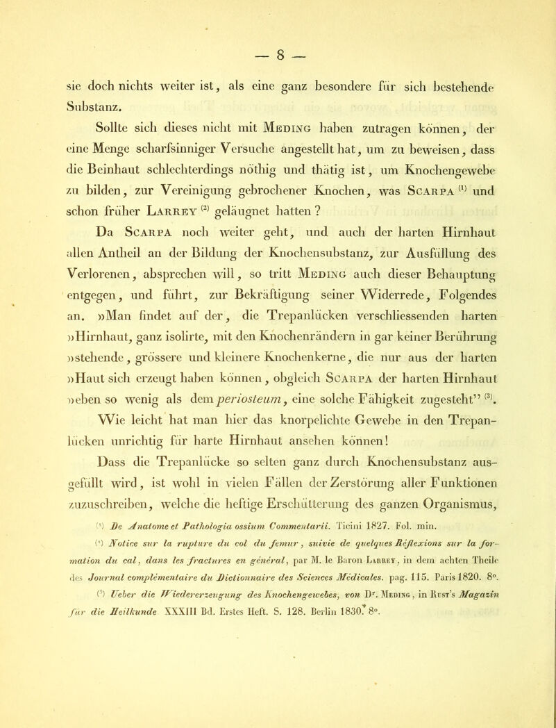 sie doch nichts weiter ist, als eine ganz besondere für sich bestehende Substanz. Sollte sich dieses nicht mit Meding haben zutragen können, der eine Menge scharfsinniger Versuche angestellt hat, um zu beweisen, dass die Beinhaut schlechterdings nöthig und thätig ist, um Knochengewebe zu bilden, zur Vereinigung gebrochener Knochen, was Scarpa (1) und schon früher Larrey (2) geleugnet hatten ? Da Scarpa noch weiter geht, und auch der harten Hirnhaut allen Antheil an der Bildung der Knochensubstanz, zur Ausfüllung des Verlorenen, absprechen will, so tritt Meding auch dieser Behauptung entgegen, und führt, zur Bekräftigung seiner Widerrede, Folgendes an. »Man findet auf der, die Trepanlücken verschliessenden harten »Hirnhaut, ganz isolirte, mit den Knochenrändern in gar keiner Berührung »stehende, grössere und kleinere Knochenkerne, die nur aus der harten »Haut sich erzeugt haben können, obgleich Scarpa der harten Hirnhaut »ebenso wenig als dem periosleum, eine solche Fähigkeit zugesteh t” (3). Wie leicht hat man hier das knorpelichte Gewebe in den Trepan- liicken unrichtig für harte Hirnhaut ansehen können! Dass die TrepanKicke so selten ganz durch Knochensubstanz aus- aefüllt wird, ist wohl in vielen Fällen der Zerstörung aller Funktionen zuzuschreiben, welche die heftige Erschütterung des ganzen Organismus, (') De Anatome et Patliologia ossitim Commentarii. Ticini 1827. Fol. min. (’) Notice sur la rupture du col du femur, suivie de quelques Reflexions sur la for- mation du cal, dans les flractures en general, par M. le Baron Larrey , in dem achten Theilo des -Journal complementaire du Dictionnaire des Sciences Medicales. pag. 115. Paris 1820. 8°. (’) Ueber die JNicdererzev gung des Knochengeivebes, von I)r. Medinc, in IUst’s Magazin für die Heilkunde XXXIII Bd. Erstes Heft. S. 128. Berlin 1830. 8°.