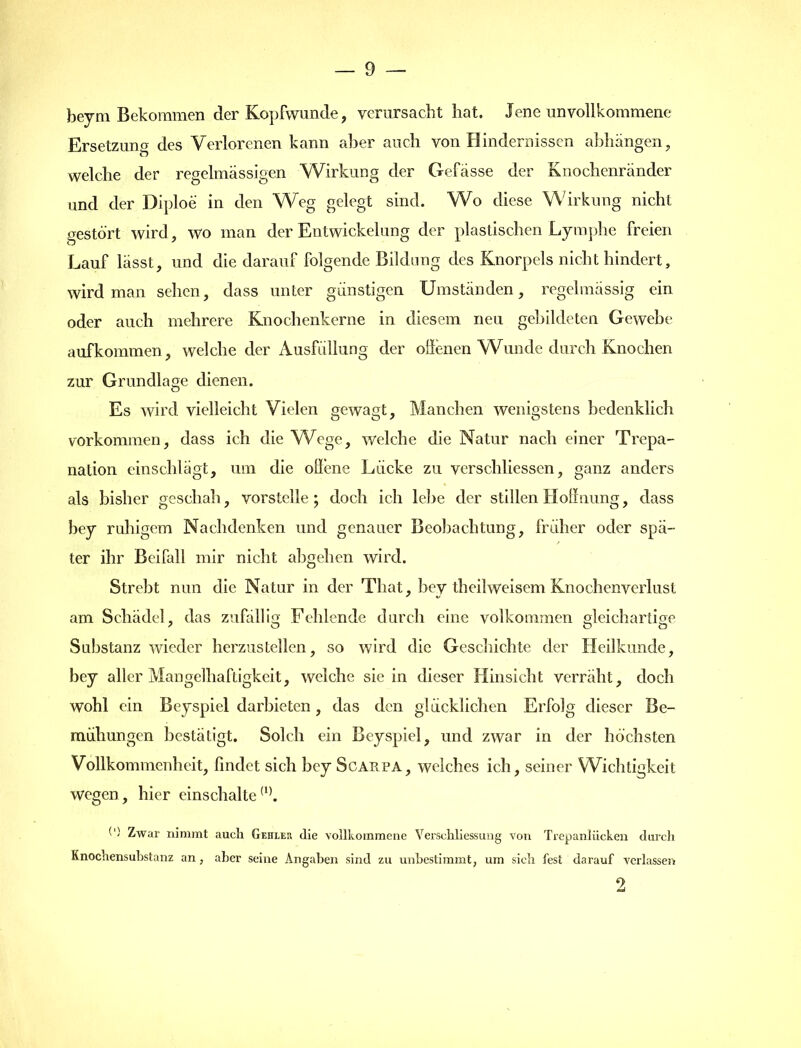 beym Bekommen der Kopfwunde, verursacht hat. Jene unvollkommene Ersetzung des Verlorenen kann aber auch von Hindernissen abhängen, welche der regelmässigen Wirkung der Gefässe der Knochenränder und der Diploe in den Weg gelegt sind. Wo diese Wirkung nicht gestört wird, wo man der Entwickelung der plastischen Lymphe freien Lauf lässt, und die darauf folgende Bildung des Knorpels nicht hindert, wird man sehen, dass unter günstigen Umständen, regelmässig ein oder auch mehrere Knochenkerne in diesem neu gebildeten Gewebe aufkommen, welche der Ausfüllung der offenen Wunde durch Knochen zur Grundlage dienen. Es wird vielleicht Vielen gewagt, Manchen wenigstens bedenklich Vorkommen, dass ich die Wege, welche die Natur nach einer Trepa- nation einschlägt, um die offene Lücke zu verschliessen, ganz anders als bisher geschah, vorstclle; doch ich lebe der stillen Hoffnung, dass bey ruhigem Nachdenken und genauer Beobachtung, früher oder spä- ter ihr Beifall mir nicht abgehen wird. Strebt nun die Natur in der That, bey theilweisem Knochenverlust am Schädel, das zufällig Fehlende durch eine volkommen gleichartige Substanz wieder herzustellen, so wird die Geschichte der Heilkunde, bey aller Mangelhaftigkeit, welche sie in dieser Hinsicht verräht, doch wohl ein Beyspiel darbieten, das den glücklichen Erfolg dieser Be- mühungen bestätigt. Solch ein Beyspiel, und zwar in der höchsten Vollkommenheit, findet sich bey Scaupa, welches ich, seiner Wichtigkeit wegen, hier einschalte(1). (') Zwar nimmt auch Gehxer die vollkommene Verschliessung von Trepanlücken durch Knochensubstanz an, aber seine Angaben sind zu unbestimmt, um sich fest darauf verlassen 2