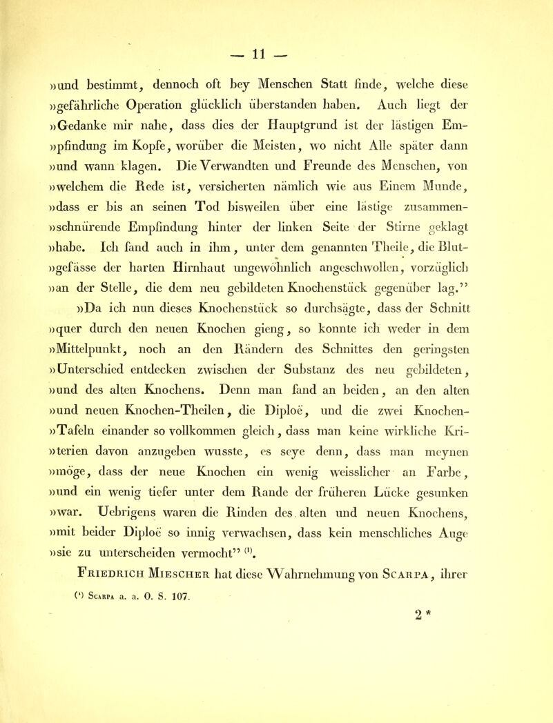 »und bestimmt, dennoch oft bey Menschen Statt finde, welche diese »gefährliche Operation glücklich überstanden haben. Auch liegt der »Gedanke mir nahe, dass dies der Hauptgrund ist der lästigen Em- »pfindung im Kopfe, worüber die Meisten, wo nicht Alle später dann »und wann klagen. Die Verwandten und Freunde des Menschen, von »welchem die Rede ist, versicherten nämlich wie aus Einem Munde, »dass er bis an seinen Tod bisweilen über eine lästige zusammen- »schnürende Empfindung hinter der linken Seite der Stirne geklagt »habe. Ich fand auch in ihm, unter dem genannten Theiie, die Blut- »gefässe der harten Hirnhaut ungewöhnlich angeschwollen, vorzüglich »an der Stelle, die dem neu gebildeten Knochenstück gegenüber lag.” »Da ich nun dieses Knochenstück so durchsägte, dass der Schnitt »quer durch den neuen Knochen gieng, so konnte ich weder in dem »Mittelpunkt, noch an den Rändern des Schnittes den geringsten ))Unterschied entdecken zwischen der Substanz des neu gebildeten, »und des alten Knochens. Denn man fand an beiden, an den alten »und neuen Knochen-Theilen, die Diploe, und che zwei Knochen- »Tafeln einander so vollkommen gleich, dass man keine wirkliche Kri- »terien davon anzugeben wusste, es seye denn, dass man meynen »möge, dass der neue Knochen ein wenig weisslicher an Farbe, »und ein wenig tiefer unter dem Rande der früheren Lücke gesunken »war. Uebrigens waren die Rinden des. alten und neuen Knochens, »mit beider Diploe so innig verwachsen, dass kein menschliches Auge »sie zu unterscheiden vermocht” (1). Friedrich Miesciier hat diese Wahrnehmung von Scarpa, ihrer 2 * (') Scarpa a. a. 0. S. 107.