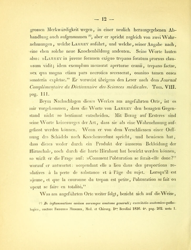 grossen Merkwürdigkeit wegen, in einer neulich herausgegebenen Ab- handlung auch aufgenommen (1), aber er spricht zugleich von zwei Wahr- nehmungen, welche Larrey anführt, und welche, seiner Angabe nach, eine eben solche neue Knochenbildung andeuten. Seine Worte lauten also: »Larrey in juvene foramen exiguo trepano foratum prorsus clau- »sum vid it * idem exemplum memorat aperturae cranii, trepano factae, »ex qua magna etiam pars necrolica secesserat, omnino tarnen ossea »materia expletae.” Er verweist übrigens den Leser nach dem Journal Complementaire du Dictionnaire des Sciences medicales. Tom. VIII. pag. 111. Beym Nachschlagen dieses Werkes am angeführten Orte, ist es mir vorgekommen, dass die Worte von Larrey den besagten Gegen- stand nicht so bestimmt entscheiden. Mit Bezug auf Ersteres sind seine Worte keinesweges der Art, dass sie als eine Wahrnehmung auf- eefasst werden können. Wenn er von dem Verschliessen einer Oell- nung des Schädels nach Knochenverlust spricht, und bewiesen hat, dass dieses weder durch ein Produkt der äusseren Bekleidung der Hirnschale, noch durch die harte Hirnhaut hat bewirkt werden können, so wirft er die Frage auf: »Comment, Pobturation se fcrait-elle donc?” worauf er antwortet: »cependant eile a lieu dans des proportions re- »latives ä la perte de substance et ä l’äge du Sujet. Lorsqu’il est »jeune, et que la couronne du trcpan est petite, Pobturation se fait ou »peut se faire en totalite.” Wras am angeführten Orte weiter folgt, bezieht sich auf die Weise, (') J)e infiammatione ossium eorumque anatome generali; exercitatio anatomico-patho- logica, auctore Fridep.ico Miescher, Med. et Chirurg. Dr? Berolini 1836. 4°. pag. 262. nota 1.