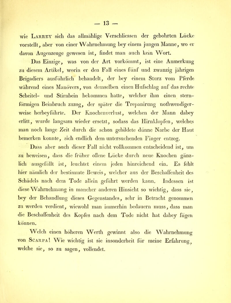 wie Larrey sich das allmählige Verschliessen der gebohrten Lücke vorstellt, aber von einer Wahrnehmung bey einem jungen Manne, wo er davon Augenzeuge gewesen ist, findet man auch kem Wort. Das Einzige, was von der Art vorkommt, ist eine Anmerkung zu diesem Artikel, worin er den Fall eines fünf und zwanzig jährigen Brigadiers ausführlich behandelt, der bey einem Sturz vom Pferde wahrend eines Manövers, von demselben einen Hufschlag auf das rechte Scheitel- und Stirnbein bekommen hatte, welcher ihm einen stern- förmigen Beinbruch zuzog, der später die Trepanirung nothwendiger- weise herbeyführte. Der Knochenverlust, welchen der Mann dabey erlitt, wurde langsam wieder ersetzt, sodass das Hirnklopfen, welches man noch lange Zeit durch die schon gebildete dünne Narbe der Haut bemerken konnte, sich endlich dem untersuchenden Finger entzog. Dass aber auch dieser Fall nicht vollkommen entscheidend ist, um zu beweisen, dass die früher otlene Lücke durch neue Knochen gänz- lich ausgefüllt ist, leuchtet einem jeden hinreichend ein. Es fehlt hier nämlich der bestimmte Beweis, welcher aus der Beschaffenheit des Schädels nach dem Tode allein geführt werden kann. Indessen ist diese Wahrnehmung in mancher anderen Hinsicht so wichtig, dass sie, bey der Behandlung dieses Gegenstandes, sehr in Betracht genommen zu werden verdient, wiewohl man immerhin bedauern muss, dass man die Beschaffenheit des Kopfes nach dem Tode nicht hat dabey fügen können. Welch einen höheren Werth gewinnt also die Wahrnehmung von Scarpa! Wie wichtig ist sie insonderheit für meine Erfahrungf welche sie, so zu sagen, vollendet.