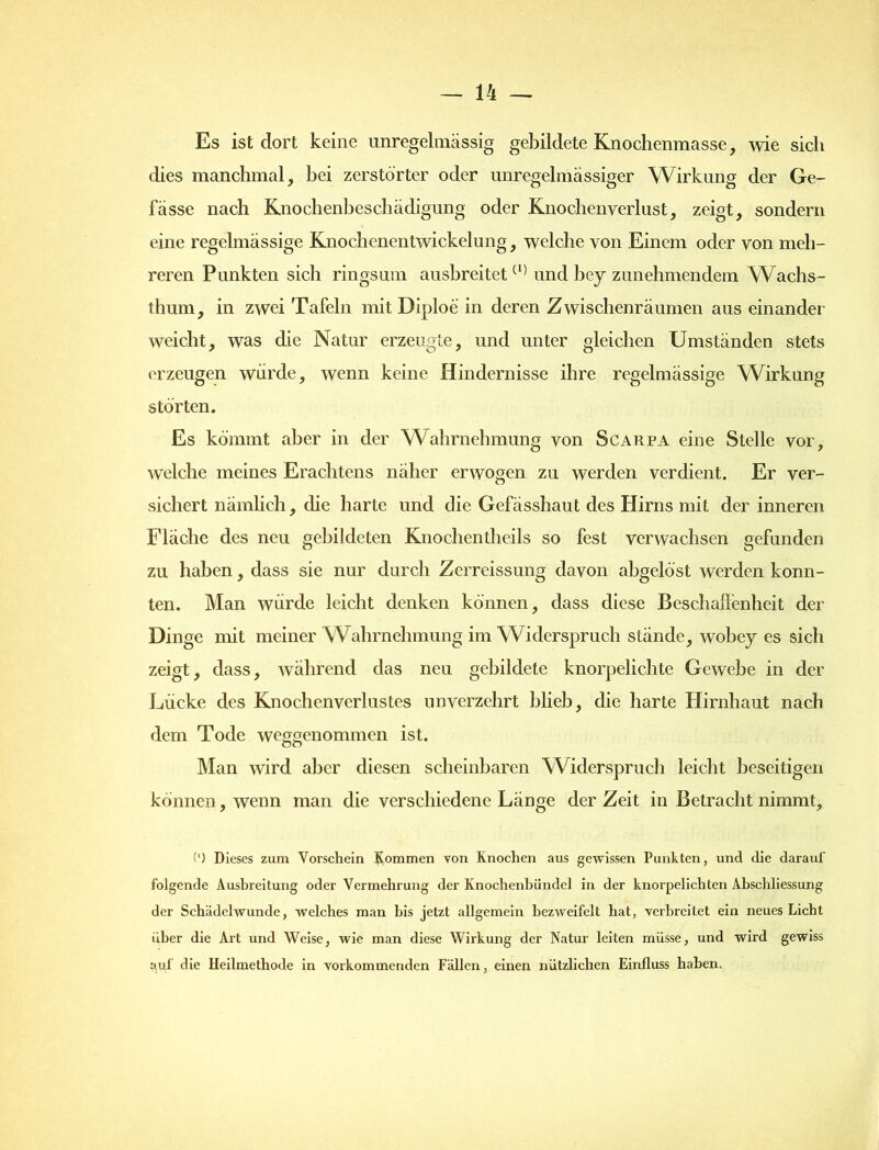 Es ist dort keine unregelmässig gebildete Knochenmasse, wie sich dies manchmal, bei zerstörter oder unregelmässiger Wirkung der Ge- lasse nach Knochenbeschädigung oder Knochenverlust, zeigt, sondern eine regelmässige Knochenentwickelung, welche von Einem oder von meh- reren Punkten sich ringsum ausbreitet(1) und bey zunehmendem Wachs- thum, in zwei Tafeln mit Diploe in deren Zwischenräumen aus einander weicht, was die Natur erzeugte, und unter gleichen Umständen stets erzeugen würde, wenn keine Hindernisse ihre regelmässige Wirkung störten. Es kömmt aber in der Wahrnehmung von Scarpa eine Stelle vor, welche meines Erachtens näher erwogen zu werden verdient. Er ver- sichert nämlich, die harte und die Gefässhaut des Hirns mit der inneren Fläche des neu gebildeten Knochentlieils so fest verwachsen gefunden zu haben, dass sie nur durch Zcrreissung davon abgelöst werden konn- ten. Man würde leicht denken können, dass diese Beschaffenheit der Dinge mit meiner Wahrnehmung im Widerspruch stände, wobey es sich zeigt, dass, während das neu gebildete knorpelichte Gewebe in der Lücke des Knochenverlustes unverzehrt blieb, die harte Hirnhaut nach dem Tode weggenommen ist. Man wird aber diesen scheinbaren Widerspruch leicht beseitigen können, wenn man die verschiedene Länge der Zeit in Betracht nimmt. (') Dieses zum Vorschein Kommen von Knochen aus gewissen Punkten, und die darauf folgende Ausbreitung oder Vermehrung der Knochenbündel in der knorpelichten Abschliessung der Schädelwunde, welches man bis jetzt allgemein bezweifelt hat, verbreitet ein neues Licht über die Art und Weise, wie man diese Wirkung der Natur leiten müsse, und wird gewiss auf die Heilmethode in vorkommenden Fällen, einen nützlichen Einfluss haben.
