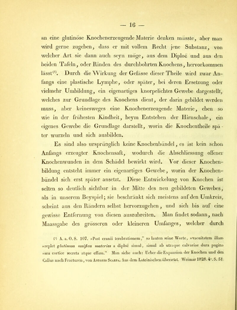 an eine glutinöse Knochen erzeugende Materie denken müsste, aber man wird gerne zugeben, dass er mit vollem Recht jene Substanz, von welcher Art sie dann auch seyn möge, aus dem Diploe und aus den beiden Tafeln, oder Rinden des durchbohrten Knochens, hervorkommen lässt(,). Durch che Wirkung der Gefässe dieser Theile wird zwar An- fangs eine plastische Lymphe, oder später, bei deren Ersetzung oder vielmehr Umbildung, ein eigenartiges knorpelichtes Gewebe dargestellt, welches zur Grundlage des Knochens dient, der darin gebildet werden muss, aber keinesweges eine Knochenerzeugende Materie, eben so wie in der frühesten Kindheit, beym Entstehen der Hirnschale, ein eigenes Gewebe die Grundlage darstcllt, worin die Knochentheile spä- ter wurzeln und sich ausbilden. Es sind also ursprünglich keine Knochenbündel, cs ist kein schon Anfangs erzeugter Knochensaft, wodurch die Abschliessung offener Knochenwunden in dem Schädel bewirkt wird. Vor dieser Knochen- bildung entsteht immer ein eigenartiges Gewebe, worin der Knochen- bündel sich erst später ansetzt. Diese Entwickelung von Knochen ist selten so deutlich sichtbar in der Mitte des neu gebildeten Gewebes, als in unserem Beyspiel; sie beschränkt sich meistens auf den Umkreis, scheint aus den Rändern selbst hervorzugehen, und sich bis auf eine gewisse Entfernung von diesen auszubreiten. Man findet sodann, nach o o Maassgabe des grösseren oder kleineren Umfanges, welcher durch (') A. a. 0. S. 107. »Post cranii terebrationemso lauten seine Worte, »vaeuitatem illan> »replet glutinosa ossifica, materies a diploe simul, simul ab utraque calvariae dura pagina »seu cortice secreta atque efFusa.” Man siebe auch: Ueber die Expansion der Knochen und den Gallus nach Fracturcn, von Antokio Scariva. Aus dem Lateinischen übersetzt. Weimar 1828. 4°. S. 51