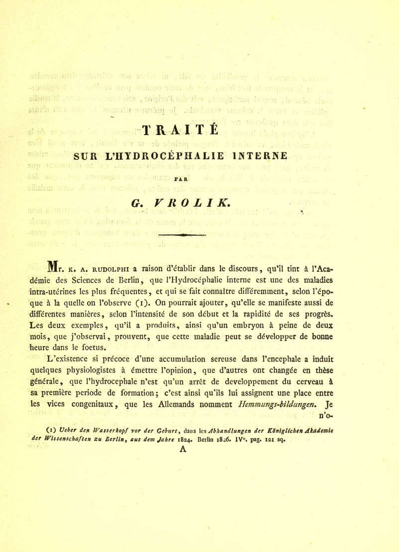 TRAITÉ SUR L’HYDROCÉPHALIE INTERNE PAR G. V li 0 L I K. Mr. k. a. rudolphi a raison d’établir dans le discours, qu’il tint à l’Aca- démie des Sciences de Berlin, que l’Hydrocéphalie interne est une des maladies intra-utérines les plus fréquentes, et qui se fait connaître différemment, selon l’épo- que à la quelle on l’observe (i). On pourrait ajouter, qu’elle se manifeste aussi de différentes manières, selon l’intensité de son début et la rapidité de ses progrès. Les deux exemples, qu’il a produits, ainsi qu’un embryon à peine de deux mois, que j’observai, prouvent, que cette maladie peut se développer de bonne heure dans le foetus. L’existence si précoce d’une accumulation sereuse dans l’encephale a induit quelques physiologistes à émettre l’opinion, que d’autres ont changée en thèse générale, que l’hydrocephale n’est qu’un arrêt de développement du cerveau à sa première période de formation; c’est ainsi qu’ils lui assignent une place entre les vices congénitaux, que les Allemands nomment Hemmungs-bildungen. Je n’o- 0) Ueber dejt IVasserkopf vor der Geburt, dans les dlbhandlungen der KSnigUchen Akademie der Wissenschaftcn zu Berlin, eus dem Jahre 1824. Berlin 1826. 1V°. pag. 121 sq. A