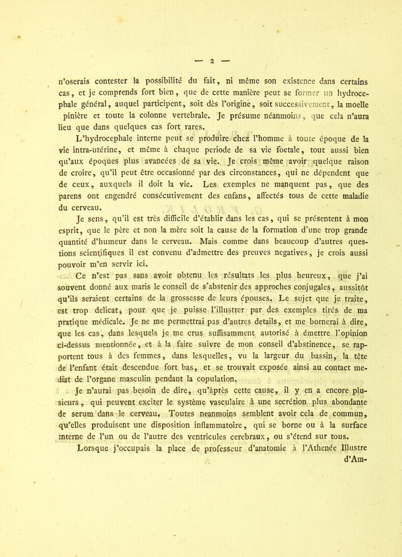 cas, et je comprends fort bien, que de cette manière peut se former un hydrocé- phale général, auquel participent, soit dès l’origine, soit successivement, la moelle pinière et toute la colonne vertébrale. Je présume néanmoins, que cela n’aura lieu que dans quelques cas fort rares. L’hydrocephale interne peut se produire chez l’homme à toute époque de la vie intra-utérine, et même à chaque période de sa vie foetale, tout aussi bien qu’aux époques plus avancées de sa vie. Je crois même avoir quelque raison de croire, qu’il peut être occasionné par des circonstances, qui ne dépendent que de ceux, auxquels il doit la vie. Les exemples ne manquent pas, que des parens ont engendré consécutivement des enfans, affectés tous de cette maladie du cerveau. Je sens, qu’il est très difficile d’établir dans les cas, qui se présentent à mon esprit, que le père et non la mère soit la cause de la formation d’une trop grande quantité d’humeur dans le cerveau. Mais comme dans beaucoup d’autres ques- tions scientifiques il est convenu d’admettre des preuves négatives, je crois aussi pouvoir m’en servir ici. Ce n’est pas sans avoir obtenu les résultats les plus heureux, que j’ai souvent donné aux maris le conseil de s’abstenir des approches conjugales, aussitôt qu’ils seraient certains de la grossesse de leurs épouses. Le sujet que je traite, est trop délicat, pour que je puisse l’illustrer par des exemples tirés de ma pratique médicale. Je ne me permettrai pas d’autres details, et me bornerai à dire, que les cas, dans lesquels je me crus suffisamment autorisé à émettre l’opinion ci-dessus mentionnée, et à la faire suivre de mon conseil d’abstinence, se rap- portent tous à des femmes, dans lesquelles, vu la largeur du bassin, la tête de l’enfant était descendue fort bas, et se trouvait exposée ainsi au contact mé- diat de l’organe masculin pendant la copulation. Je n’aurai pas besoin de dire, qu’àprès cette cause, il y en a encore plu- sieurs , qui peuvent exciter le système vasculaire à une secrétion plus abondante de sérum dans le cerveau. Toutes neanmoins semblent avoir cela de commun, qu’elles produisent une disposition inflammatoire, qui se borne ou à la surface interne de l’un ou de l’autre des ventricules cérébraux, ou s’étend sur tous. Lorsque j’occupais la place de professeur d’anatomie à l’Athenée Illustre d’Am-