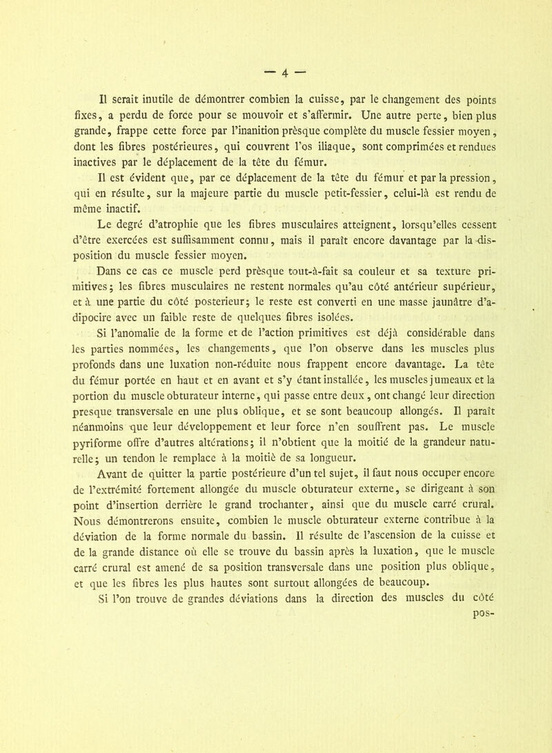 fixes, a perdu de force pour se mouvoir et s’affermir. Une autre perte, bien plus grande, frappe cette force par l’inanition prèsque complète du muscle fessier moyen, dont les fibres postérieures, qui couvrent l'os iliaque, sont comprimées et rendues inactives par le déplacement de la tête du fémur. Il est évident que, par ce déplacement de la tête du fémur et par la pression, qui en résulte, sur la majeure partie du muscle petit-fessier, celui-là est rendu de même inactif. Le degré d’atrophie que les fibres musculaires atteignent, lorsqu’elles cessent d’être exercées est suffisamment connu, mais il paraît encore davantage par la dis- position du muscle fessier moyen. Dans ce cas ce muscle perd prèsque tout-à-fait sa couleur et sa texture pri- mitives; les fibres musculaires ne restent normales qu’au côté antérieur supérieur, et à une partie du côté postérieur; le reste est converti en une masse jaunâtre d’a- dipocire avec un faible reste de quelques fibres isolées. Si l’anomalie de la forme et de l’action primitives est déjà considérable dans les parties nommées, les changements, que l’on observe dans les muscles plus profonds dans une luxation non-réduite nous frappent encore davantage. La tête du fémur portée en haut et en avant et s’y étant installée, les muscles jumeaux et la portion du muscle obturateur interne, qui passe entre deux, ont changé leur direction presque transversale en une plus oblique, et se sont beaucoup allongés. Il paraît néanmoins que leur développement et leur force n’en souffrent pas. Le muscle pyriforme offre d’autres altérations; il n’obtient que la moitié de la grandeur natu- relle; un tendon le remplace à la moitié de sa longueur. Avant de quitter la partie postérieure d’un tel sujet, il faut nous occuper encore de l’extrémité fortement allongée du muscle obturateur externe, se dirigeant à son point d’insertion derrière le grand trochanter, ainsi que du muscle carré crural. Nous démontrerons ensuite, combien le muscle obturateur externe contribue à la déviation de la forme normale du bassin. 11 résulte de l’ascension de la cuisse et de la grande distance où elle se trouve du bassin après la luxation, que le muscle carré crural est amené de sa position transversale dans une position plus oblique, et que les fibres les plus hautes sont surtout allongées de beaucoup. vSi l’on trouve de grandes déviations dans la direction des muscles du côté pos-