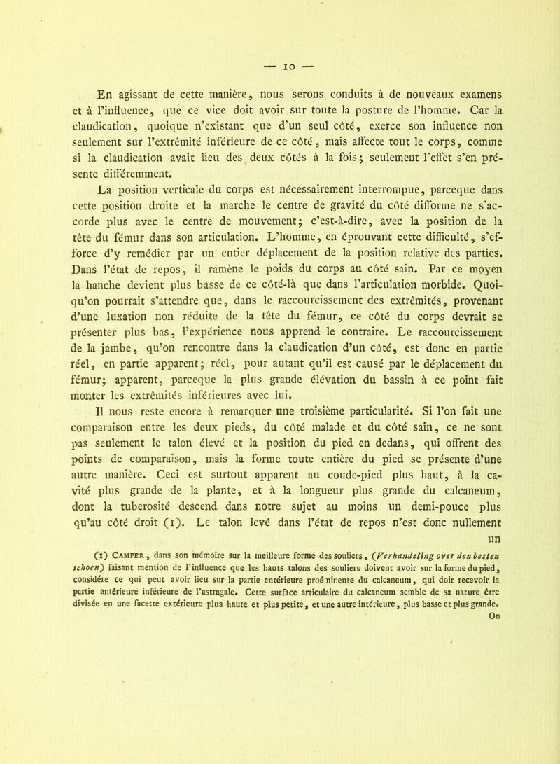 En agissant de cette manière, nous serons conduits à de nouveaux examens et à l’influence, que ce vice doit avoir sur toute la posture de l’homme. Car la claudication, quoique n’existant que d’un seul côté, exerce son influence non seulement sur l’extrémité inférieure de ce côté, mais affecte tout le corps, comme si la claudication avait lieu des deux côtés à la fois; seulement l’effet s’en pré- sente différemment. La position verticale du corps est nécessairement interrompue, parceque dans cette position droite et la marche le centre de gravité du côté difforme ne s'ac- corde plus avec le centre de mouvement; c’est-à-dire, avec la position de la tête du fémur dans son articulation. L’homme, en éprouvant cette difficulté, s’ef- force d’y remédier par un entier déplacement de la position relative des parties. Dans l’état de repos, il ramène le poids du corps au côté sain. Par ce moyen la hanche devient plus basse de ce côté-là que dans l’articulation morbide. Quoi- qu’on pourrait s’attendre que, dans le raccourcissement des extrémités, provenant d’une luxation non réduite de la tête du fémur, ce côté du corps devrait se présenter plus bas, l’expérience nous apprend le contraire. Le raccourcissement de la jambe, qu’on rencontre dans la claudication d’un côté, est donc en partie réel, en partie apparent; réel, pour autant qu’il est causé par le déplacement du fémur; apparent, parceque la plus grande élévation du bassin à ce point fait monter les extrémités inférieures avec lui. Il nous reste encore à remarquer une troisième particularité. Si l’on fait une comparaison entre les deux pieds, du côté malade et du côté sain, ce ne sont pas seulement le talon élevé et la position du pied en dedans, qui offrent des points de comparaison, mais la forme toute entière du pied se présente d’une autre manière. Ceci est surtout apparent au coude-pied plus haut, à la ca- vité plus grande de la plante, et à la longueur plus grande du calcanéum, dont la tubérosité descend dans notre sujet au moins un demi-pouce plus qu’au côté droit (i). Le talon levé dans l’état de repos n’est donc nullement un (i) Camper, dans son mémoire sur la meilleure forme des souliers, {Verhandelltig over denbesten schoen') faisant mention de l’influence que les hauts talons des souliers doivent avoir sur la forme du pied, considère ce qui peut avoir lieu sur la partie antérieure proéminente du calcanéum, qui doit recevoir la partie antérieure inférieure de l’astragale. Cette surface articulaire du calcanéum semble de sa nature être divisée en une facette extérieure plus haute et plus petite, et une autre intérieure, plus basse et plus grande. On