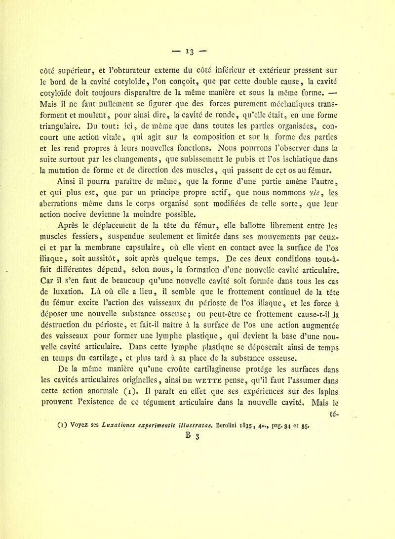 côté supérieur, et l’obturateur externe du côté inférieur et extérieur pressent sur le bord de la cavité cotyloïde, l’on conçoit, que par cette double cause, la cavité cotyloïde doit toujours disparaître de la môme manière et sous la même forme. — Mais il ne faut nullement se figurer que des forces purement méchaniques trans- forment et moulent, pour ainsi dire, la cavité de ronde, qu’elle était, en une forme triangulaire. Du tout: ici, de même que dans toutes les parties organisées, con- court une action vitale, qui agit sur la composition et sur la forme des parties et les rend propres à leurs nouvelles fonctions. Nous pourrons l'observer dans la suite surtout par les changements, que subissement le pubis et l’os ischiatique dans la mutation de forme et de direction des muscles, qui passent de cet os au fémur. Ainsi il pourra paraître de même, que la forme d’une partie amène l’autre, et qui plus est, que par un principe propre actif, que nous nommons vie, les aberrations même dans le corps organisé sont modifiées de telle sorte, que leur action nocive devienne la moindre possible. Après le déplacement de la tête du fémur, elle ballotte librement entre les muscles fessiers, suspendue seulement et limitée dans ses mouvements par ceux- ci et par la membrane capsulaire, où elle vient en contact avec la surface de l’os iliaque, soit aussitôt, soit après quelque temps. De ces deux conditions tout-à- fait différentes dépend, selon nous, la formation d'une nouvelle cavité articulaire. Car il s’en faut de beaucoup qu’une nouvelle cavité soit formée dans tous les cas de luxation. Là où elle a lieu, il semble que le frottement continuel de la tête du fémur excite l’action des vaisseaux du périoste de l’os iliaque, et les force à déposer une nouvelle substance osseuse; ou peut-être ce frottement cause-t-il Ja déstruction du périoste, et fait-il naître à la surface de l’os une action augmentée des vaisseaux pour former une lymphe plastique, qui devient la base d’une nou- velle cavité articulaire. Dans cette lymphe plastique se déposerait ainsi de temps en temps du cartilage, et plus tard à sa place de la substance osseuse. De la même manière qu’une croûte cartilagineuse protège les surfaces dans les cavités articulaires originelles, ainsi de wette pense, qu’il faut l’assumer dans cette action anormale (i). 11 paraît en effet que ses expériences sur des lapins prouvent l’existence de ce tégument articulaire dans la nouvelle cavité. Mais le té- Çi) Voyez ses Luxationes experimentis illustratae. Berolini 1835, 40., pag. 34 et 35. B 3