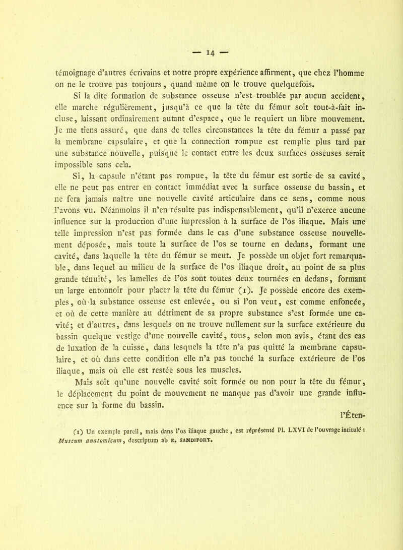 témoignage d’autres écrivains et notre propre expérience affirment, que chez l’homme on ne le trouve pas toujours, quand même on le trouve quelquefois. Si la dite formation de substance osseuse n’est troublée par aucun accident, elle marche régulièrement, jusqu’à ce que la tête du fémur soit tout-à-fait in- cluse, laissant ordinairement autant d’espace, que le requiert un libre mouvement. Je me tiens assuré, que dans de telles circonstances la tête du fémur a passé par la membrane capsulaire, et que la connection rompue est remplie plus tard par une substance nouvelle, puisque le contact entre les deux surfaces osseuses serait impossible sans cela. Si, la capsule n’étant pas rompue, la tête du fémur est sortie de sa cavité, elle ne peut pas entrer en contact immédiat avec la surface osseuse du bassin, et ne fera jamais naître une nouvelle cavité articulaire dans ce sens, comme nous l’avons vu. Néanmoins il n’en résulte pas indispensablement, qu’il n’exerce aucune influence sur la production d’une impression à la surface de l’os iliaque. Mais une telle impression n’est pas formée dans le cas d’une substance osseuse nouvelle- ment déposée, mais toute la surface de l’os se tourne en dedans, formant une cavité, dans laquelle la tête du fémur se meut. Je possède un objet fort remarqua- ble, dans lequel au milieu de la surface de l’os iliaque droit, au point de sa plus grande ténuité, les lamelles de l’os sont toutes deux tournées en dedans, formant un large entonnoir pour placer la tête du fémur (i). Je possède encore des exem- ples, ou la substance osseuse est enlevée, ou si l’on veut, est comme enfoncée, et où de cette manière au détriment de sa propre substance s’est formée une ca- vité; et d'autres, dans lesquels on ne trouve nullement sur la surface extérieure du bassin quelque vestige d’une nouvelle cavité, tous, selon mon avis, étant des cas de luxation de la cuisse, dans lesquels la tête n’a pas quitté la membrane capsu- laire, et où dans cette condition elle n’a pas touché la surface extérieure de l’os iliaque, mais où elle est restée sous les muscles. Mais soit qu’une nouvelle cavité soit formée ou non pour la tête du fémur, le déplacement du point de mouvement ne manque pas d’avoir une grande influ- ence sur la forme du bassin. l’É ten- ez) Un exemple pareil, mais dans l’os iliaque gauche, est réprésemé PI. LXVI de l’ouvrage intitulé : Muscurn anatomicum, descriptum ab e. sandifort.