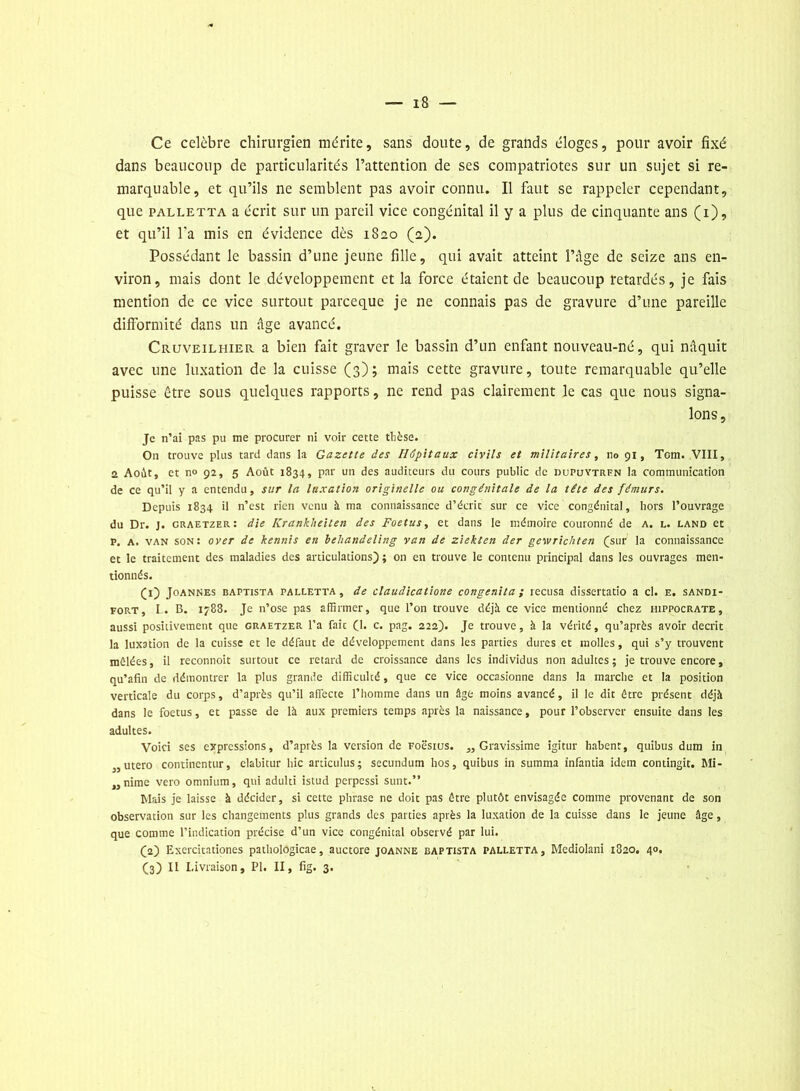 Ce célébré chirurgien mérite, sans doute, de grands éloges, pour avoir fixé dans beaucoup de particularités l’attention de ses compatriotes sur un sujet si re- marquable, et qu’ils ne semblent pas avoir connu. Il faut se rappeler cependant, que palletta a écrit sur un pareil vice congénital il y a plus de cinquante ans (i), et qu’il l'a mis en évidence dès 1820 (2). Possédant le bassin d’une jeune fille, qui avait atteint l’âge de seize ans en- viron, mais dont le développement et la force étaient de beaucoup retardés, je fais mention de ce vice surtout parceque je ne connais pas de gravure d’une pareille difformité dans un âge avancé. Cruveilhier a bien fait graver le bassin d’un enfant nouveau-né, qui naquit avec une luxation de la cuisse (3); mais cette gravure, toute remarquable qu’elle puisse être sous quelques rapports, ne rend pas clairement le cas que nous signa- lons. Je n’ai pas pu me procurer ni voir cette thèse. On trouve plus tard dans la Gazette des Hôpitaux civils et militaires, no 91, Tom. VIII, 2 Août, et n° 92, 5 Août 1834, par un des auditeurs du cours public de dupuytrfn la communication de ce qu’il y a entendu, sur la luxation originelle ou congénitale de la tête des fémurs. Depuis 1834 il n’est rien venu à ma connaissance d’écrit sur ce vice congénital, hors l’ouvrage du Dr. J. graetzer: die Krankheiten des Foetus, et dans le mémoire couronné de a. l. land et P. A. van son: over de hennis en behandeling van de ziehten der gewrichten (sur la connaissance et le traitement des maladies des articulations); on en trouve le contenu principal dans les ouvrages men- tionnés. CO Joannes baptista palletta, de claudicatione congenita ; récusa dissertatio a cl. e. sandi- fort, L. B. 1788. Je n’ose pas affirmer, que l’on trouve déjà ce vice mentionné chez Hippocrate, aussi positivement que graetzer l’a fait (1. c. pag. 222). Je trouve, à la vérité, qu’après avoir décrit la luxation de la cuisse et le défaut de développement dans les parties dures et molles, qui s’y trouvent mêlées, il reconnoit surtout ce retard de croissance dans les individus non adultes; je trouve encore, qu’afïn de démontrer la plus grande difficulté, que ce vice occasionne dans la marche et la position verticale du corps, d’après qu’il affecte l’homme dans un âge moins avancé, il le dit être présent déjà dans le foetus, et passe de là aux premiers temps après la naissance, pour l’observer ensuite dans les adultes. Voici ses expressions, d’après la version de Foè'sius. „ Gravissime igitur habent, quibus dum in „ utero continentur, clabitur hic ardculus; secundum hos, quibus in summa infantia idem contingit. Mi- „nime vero omnium, qui adulti istud perpessi sunt.” biais je laisse à décider, si cette phrase ne doit pas être plutôt envisagée comme provenant de son observation sur les changements plus grands des parties après la luxation de la cuisse dans le jeune âge, que comme l’indication précise d’un vice congénital observé par lui. (2) Exercitationes pathologicae, auctore joanne baptista palletta, Mediolani 1820. 40.