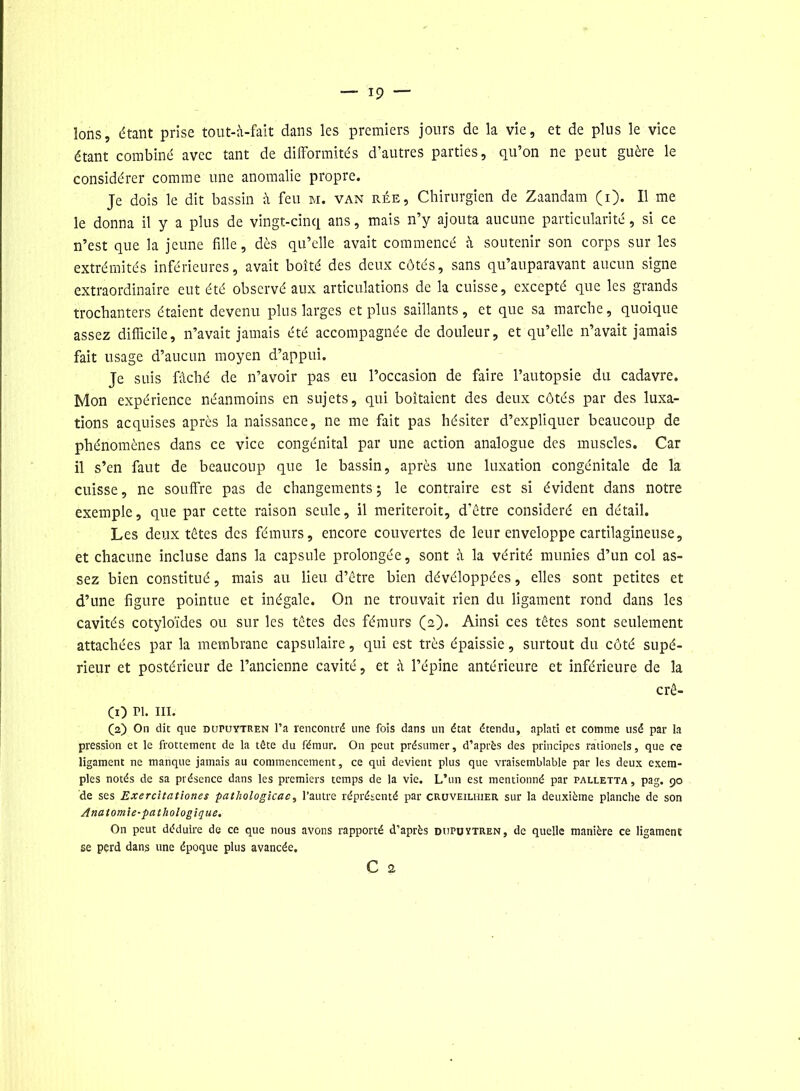 Ions, étant prise tout-à-fait dans les premiers jours de la vie, et de plus le vice étant combiné avec tant de difformités d’autres parties, qu’on ne peut guère le considérer comme une anomalie propre. Je dois le dit bassin à feu m. van rée. Chirurgien de Zaandam (i). Il me le donna il y a plus de vingt-cinq ans, mais n’y ajouta aucune particularité, si ce n’est que la jeune fille, dès qu’elle avait commencé à soutenir son corps sur les extrémités inférieures, avait boité des deux côtés, sans qu’auparavant aucun signe extraordinaire eut été observé aux articulations de la cuisse, excepté que les grands trochanters étaient devenu plus larges et plus saillants, et que sa marche, quoique assez difficile, n’avait jamais été accompagnée de douleur, et qu’elle n’avait jamais fait usage d’aucun moyen d’appui. Je suis fâché de n’avoir pas eu l’occasion de faire l’autopsie du cadavre. Mon expérience néanmoins en sujets, qui boitaient des deux côtés par des luxa- tions acquises après la naissance, ne me fait pas hésiter d’expliquer beaucoup de phénomènes dans ce vice congénital par une action analogue des muscles. Car il s’en faut de beaucoup que le bassin, après une luxation congénitale de la cuisse, ne souffre pas de changements; le contraire est si évident dans notre exemple, que par cette raison seule, il meriteroit, d'être considéré en détail. Les deux têtes des fémurs, encore couvertes de leur enveloppe cartilagineuse, et chacune incluse dans la capsule prolongée, sont à la vérité munies d’un col as- sez bien constitué, mais au lieu d’être bien dévéloppées, elles sont petites et d’une figure pointue et inégale. On ne trouvait rien du ligament rond dans les cavités cotyloïdes ou sur les têtes des fémurs (2). Ainsi ces têtes sont seulement attachées par la membrane capsulaire, qui est très épaissie, surtout du côté supé- rieur et postérieur de l’ancienne cavité, et à l’épine antérieure et inférieure de la crê- CO pi. m. (2) On dit que dupuytren l’a rencontré une fois dans un état étendu, aplati et comme usé par la pression et le frottement de la tête du fémur. On peut présumer, d’après des principes rationels, que ce ligament ne manque jamais au commencement, ce qui devient plus que vraisemblable par les deux exem- ples notés de sa présence dans les premiers temps de la vie. L’un est mentionné par palletta , pag. 90 de ses Exercitationes pathologicac, l’autre réprésenté par cruveilhier sur la deuxième planche de son Anatomie-pathologique. On peut déduire de ce que nous avons rapporté d’après dupuytren, de quelle manière ce ligament se perd dans une époque plus avancée.