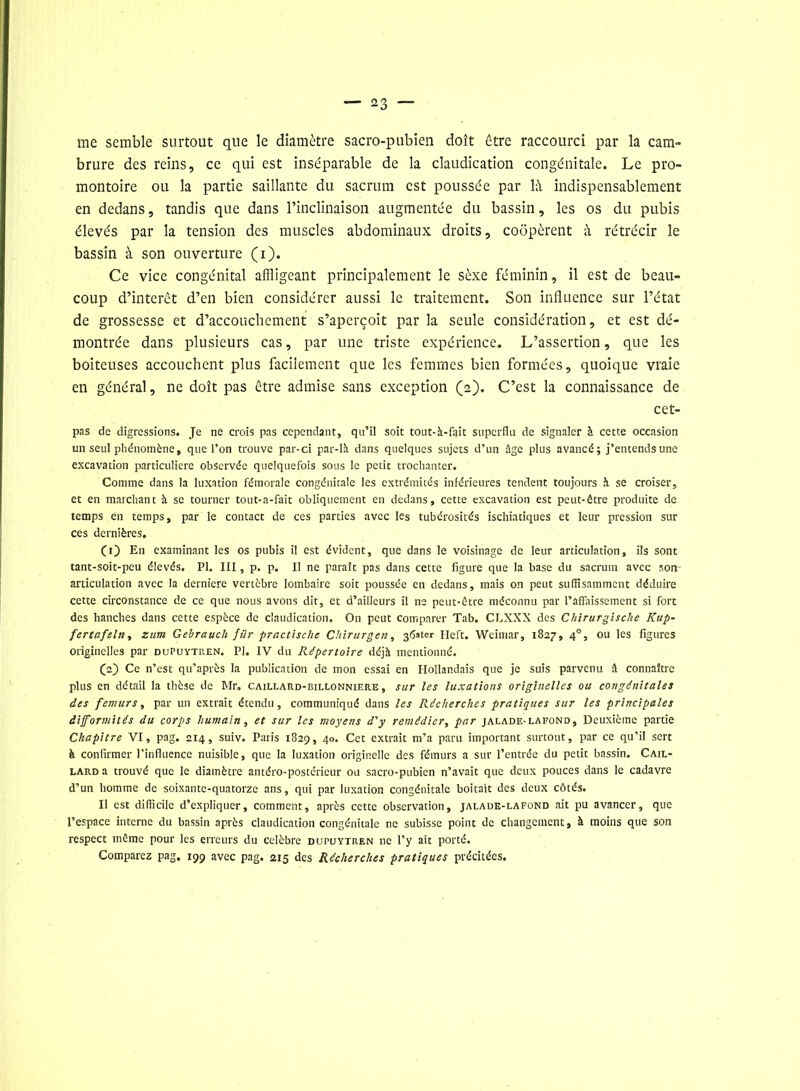 me semble surtout que le diamètre sacro-pubien doit être raccourci par la cam- brure des reins, ce qui est inséparable de la claudication congénitale. Le pro- montoire ou la partie saillante du sacrum est poussée par là indispensablement en dedans, tandis que dans l’inclinaison augmentée du bassin, les os du pubis élevés par la tension des muscles abdominaux droits, coopèrent à rétrécir le bassin à son ouverture (i). Ce vice congénital affligeant principalement le sèxe féminin, il est de beau- coup d’intérêt d’en bien considérer aussi le traitement. Son influence sur l’état de grossesse et d’accouchement s’aperçoit par la seule considération, et est dé- montrée dans plusieurs cas, par une triste expérience. L’assertion, que les boiteuses accouchent plus facilement que les femmes bien formées, quoique vraie en général, ne doit pas être admise sans exception (2). C’est la connaissance de cet- pas de digressions. Je ne crois pas cependant, qu’il soit tout-à-fait superflu de signaler à cette occasion un seul phénomène, que l’on trouve par-ci par-là dans quelques sujets d’un âge plus avancé; j’entends une excavation particulière observée quelquefois sous le petit trochanter. Comme dans la luxation fémorale congénitale les extrémités inférieures tendent toujours à se croiser, et en marchant à se tourner tout-a-fait obliquement en dedans, cette excavation est peut-être produite de temps en temps, par le contact de ces parties avec les tubérosités ischiatiques et leur pression sur ces dernières. Ci) En examinant les os pubis il est évident, que dans le voisinage de leur articulation, ils sont tant-soit-peu élevés. PI. III, p. p. Il ne paraît pas dans cette figure que la base du sacrum avec son- articulation avec la derniere vertèbre lombaire soit poussée en dedans, mais on peut suffisamment déduire cette circonstance de ce que nous avons dit, et d’ailleurs il ne peut-être méconnu par l’affaissement si fort des hanches dans cette espèce de claudication. On peut comparer Tab. CLXXX des Chirurgische Kup- fertafeln, zum Gebraucli fur practische Chirurgen, 3^ster Heft. Weimar, 1827, 40, ou les figures originelles par dupuytren. PI. IV du Répertoire déjà mentionné. (pf Ce n’est qu’après la publication de mon essai en Hollandais que je suis parvenu â connaître plus en détail la thèse de Mr. caillard-billonniere, sur les luxations originelles ou congénitales des fémurs, par un extrait étendu, communiqué dans les Récherches pratiques sur les principales difformités du corps humain, et sur les moyens d'y remédier, par jalade-lafond, Deuxième partie Chapitre VI, pag. 214, suiv. Paris 1829, 40. Cet extrait m’a paru important surtout, par ce qu’il sert à confirmer l’influence nuisible, que la luxation originelle des fémurs a sur l’entrée du petit bassin. Cail- lard a trouvé que le diamètre antéro-postérieur ou sacro-pubien n’avait que deux pouces dans le cadavre d’un homme de soixante-quatorze ans, qui par luxation congénitale boitait des deux côtés. Il est difficile d’expliquer, comment, après cette observation, jalade-lafond ait pu avancer, que l’espace interne du bassin après claudication congénitale ne subisse point de changement, à moins que son respect même pour les erreurs du célébré dupuytren ne l’y ait porté. Comparez pag, 199 avec pag. 215 des Récherches pratiques précitées.