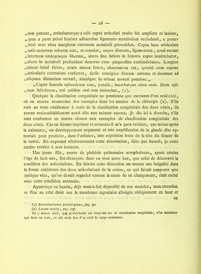 „non poterat, retinebaturque a solâ capsâ articulari multo hic ampliore et laxiore, „quae a parte priori firmiter adhaerebat ligamento acetabulum occludenti, a poste- riori vero ultra marginem externum acetabuli procedebat. Capsa hacc orbiculata „ satis caeterum robusta erat, et crassior, eaque dissecta, ligamentum, quod vocant „internum undequaque liberum, altcro fine latiore in femoris caput inmittebatur, „altero in acetabuli profundum demerso cum pinguedine confundebatur. Longius „autcm istud fuisse, quam natura ferret, observatura est, quodsi cum capsae „articularis extensione conferres, facile concipies femora sursum et deorsum ad „aliquam distantiam versari, simulque in orbem moveri potuisse. „ „Caput femoris sphaericum erat, pensile, haerebatque circa ossis ilium spi- „nam inferiorem , cui quidem ossi non insistebat,, (i). Quoique la clauditation congénitale ne provienne que rarement d’un seul côté, on en trouve néanmoins des exemples dans les annales de la chirurgie (2). S’ils sont au reste conformes à ceux de la claudication congénitale des deux côtés, ils seront vraisemblablement aussi dûs aux mêmes causes. Je dis ici à dessein, s’ils sont conformes en toutes choses aux exemples de claudication congénitale des deux côtés. Car en faisant imprimer ce mémoire il m’a paru évident, que même après la naissance, un développement augmenté et une amplification de la glande dite sy- noviale peut produire, dans l’enfance, une expulsion lente de la tête du fémur de la cavité. En exposant ultérieurement cette observation, faite par hasard, je crois rendre service à mes lecteurs. Une jeune fille, morte de phthisie pulmonaire scrophuleuse, ayant atteint l’âge de huit ans, fut disséquée dans un tout autre but, que celui de découvrir la condition des articulations. En faisant cette dissection on trouva une inégalité dans la forme extérieure des deux articulations de la cuisse, ce qui faisait supposer que quelque vice, qu'on devait regarder comme la cause de ce changement, était caché sous cette condition anormale. Ayant reçu ce bassin, déjà tout-à-fait dépouillé de ses muscles, mon attention se fixa au côté droit sur la membrane capsulaire allongée obliquement en haut et • uu en Ci) Excrc'itationet patholcgicac, pag. 90. (2) Leçons orales, pag. 227. On y trouve noté, qup dupuytren sur vingt-six cas de claudication congénitale, n’en rencontra que deux ou trois, où elle avait lieu d’un côté du corps seulement.