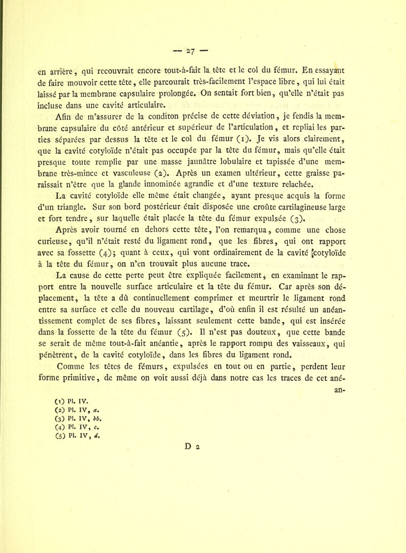 en arrière, qui recouvrait encore tout-à-fait la tête et le col du fémur. En essayant de faire mouvoir cette tête, elle parcourait très-facilement l’espace libre, qui lui était laissé par la membrane capsulaire prolongée. On sentait fort bien, qu’elle n’était pas incluse dans une cavité articulaire. Afin de m’assurer de la conditon précise de cette déviation, je fendis la mem- brane capsulaire du côté antérieur et supérieur de l’articulation, et repliai les par- ties séparées par dessus la tête et le col du fémur (i). Je vis alors clairement, que la cavité cotyloïde n’était pas occupée par la tête du fémur, mais qu’elle était presque toute remplie par une masse jaunâtre lobulaire et tapissée d’une mem- brane très-mince et vasculeuse (2). Après un examen ultérieur, cette graisse pa- raissait n’être que la glande innommée agrandie et d’une texture relâchée. La cavité cotyloïde elle même était changée, ayant presque acquis la forme d’un triangle. Sur son bord postérieur était disposée une croûte cartilagineuse large et fort tendre, sur laquelle était placée la tête du fémur expulsée (3). Après avoir tourné en dehors cette tête, l’on remarqua, comme une chose curieuse, qu’il n’était resté du ligament rond, que les fibres, qui ont rapport avec sa fossette (4); quant à ceux, qui vont ordinairement de la cavité [cotyloïde à la tête du fémur, on n’en trouvait plus aucune trace. La cause de cette perte peut être expliquée facilement, en examinant le rap- port entre la nouvelle surface articulaire et la tête du fémur. Car après son dé- placement, la tête a dû continuellement comprimer et meurtrir le ligament rond entre sa surface et celle du nouveau cartilage, d’où enfin il est résulté un anéan- tissement complet de ses fibres, laissant seulement cette bande, qui est insérée dans la fossette de la tête du fémur (5). Il n’est pas douteux, que cette bande se serait de même tout-à-fait anéantie, après le rapport rompu des vaisseaux, qui pénètrent, de la cavité cotyloïde, dans les fibres du ligament rond. Comme les têtes de fémurs, expulsées en tout ou en partie, perdent leur forme primitive, de même on voit aussi déjà dans notre cas les traces de cet ané- an- CO pi. iv. (2) PI. IV, a. C3) pi. iv, bb. CO PI. IV, e. (5) PI. IV, J. D 2