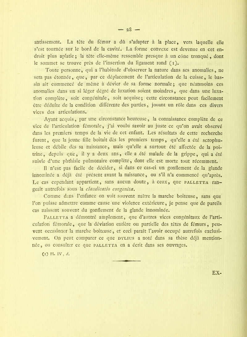 — ü8 — antissement. La tête du fémur a dû s’adapter à la place, vers laquelle elle s’est tournée sur le bord de la cavité. La forme convexe est devenue en cet en- droit plus aplatie ; la tête elle-même ressemble presque à un cône tronqué , dont le sommet se trouve près de l’insertion du ligament rond (i). Toute personne, qui a l’habitude d’observer la nature dans ses anomalies, ne sera pas étonnée, que, par ce déplacement de l’articulation de la cuisse, le bas- sin ait commencé de même à dévier de sa forme normale; que néanmoins ces anomalies dans un si léger dégré de luxation soient moindres, que dans une luxa- tion complète, soit congénitale, soit acquise; cette circonstance peut facilement être déduite de la condition différente des parties, jouant un rôle dans ces divers vices des articulations. Ayant acquis, par une circonstance heureuse, la connaissance complète de ce vice de l’articulation fémorale, j’ai voulu savoir au juste ce qu’on avait observé dans les premiers temps de la vie de cet enfant. Les résultats de cette recherche furent, que la jeune fille boitait dès les premiers temps, qu’elle a été scrophu- leuse et débile dès sa naissance, mais qu’elle a surtout été affectée de la poi- trine, depuis que, il y a deux ans, elle a été malade de la grippe, qui a été suivie d’une phthisie pulmonaire complète, dont elle est morte tout récemment. Il n’est pas facile de décider, si dans ce cas-ci un gonflement de la glande innommée a déjà été présent avant la naissance, ou s’il n’a commencé qu’après. Le cas cependant appartient, sans aucun doute, à ceux, que palletta ran- geait autrefois sous la claudicatio congemta. Comme dans l’enfance on voit souvent naître la marche boiteuse, sans que l’on puisse admettre comme cause une violence extérieure, je pense que de pareils cas naissent souvent du gonflement de la glande innominée. Palletta a démontré amplement, que d’autres vices congénitaux de l’arti- culation fémorale, que la déviation entière ou partielle des têtes de fémurs, peu- vent occasioncr la marche boiteuse, et ceci paraît l’avoir occupé autrefois exclusi- vement. On peut comparer ce que dylius a noté dans sa thèse déjà mention- née, ou consulter ce que palletta en a écrit dans ses ouvrages. (O pi* iv, d. EX-