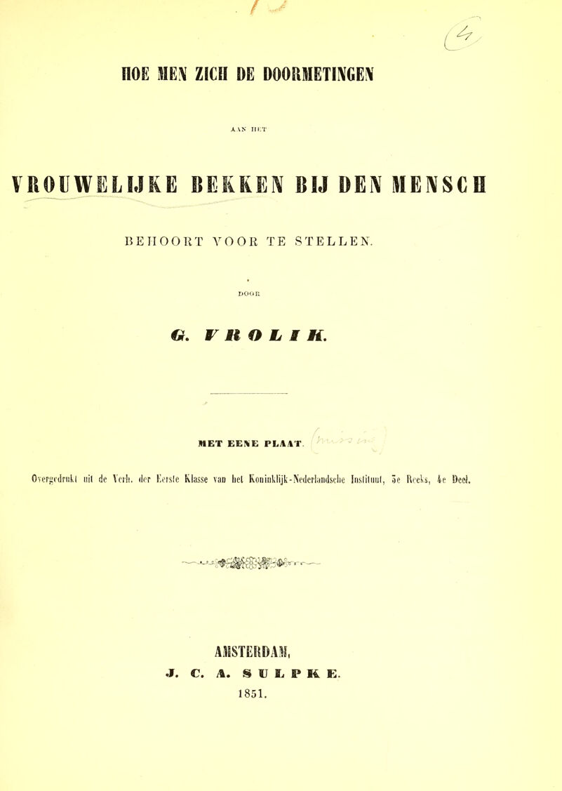 . / - nOE ME\T ZICH DE DOOHMETIIVGE\ AAN HET VROUWELIJKE BEKKEIV RIJ ÜEIV MENSCH BEHOORT VOOR TE STELLEN. DOOR G. r H O L I H. MET EEA E PLAAT Overgodrukl uil de Vcrii. dor Ecrsle klasse van liel Koninklijk-Nederlandsclie instituut, 3e Reeks, ie Deel AMSTERDAM, J. C. A. S U S, P 14 K, 1851.