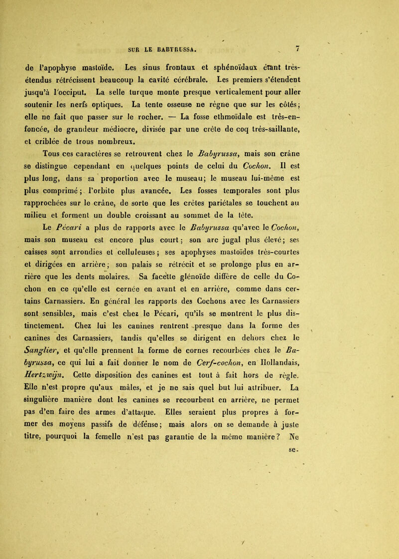 de l’apophyse masloïde. Les sinus frontaux et sphénoïdaux étant très- étendus rétrécissent beaucoup la cavité cérébrale. Les premiers s’étendent jusqu’à l'occiput. La selle turque monte presque verticalement pour aller soutenir les nerfs optiques. La tente osseuse ne règne que sur les côtés; elle ne fait que passer sur le rocher. — La fosse ethmoïdale est très-en- foncée, de grandeur médiocre, divisée par une crête de coq très-saillante, et criblée de trous nombreux. Tous ces caractères se retrouvent chez le Ëabyrussa, mais son crâne se distingue cependant en quelques points de celui du Cochon. Il est plus long, dans sa proportion avec le museau; le museau lui-même est plus comprimé; l’orbite plus avancée. Les fosses temporales sont plus rapprochées sur le crâne, de sorte que les crêtes pariétales se touchent au milieu et forment un double croissant au sommet de la tète. Le Pécari a plus de rapports avec le Ëabyrussa qu’avec le Cochon, mais son museau est encore plus court; son arc jugal plus élevé; ses caisses sont arrondies et celluleuses ; ses apophyses mastoïdes très-courtes et dirigées en arrière ; son palais se rétrécit et se prolonge plus en ar- rière que les dénis molaires. Sa facette glénoïde diffère de celle du Co- chon en ce qu’elle est cernée en avant et en arrière, comme dans cer- tains Carnassiers. En général les rapports des Cochons avec les Carnassiers sont sensibles, mais c’est chez le Pécari, qu’ils se montrent le plus dis- tinctement. Chez lui les canines rentrent presque dans la forme des canines des Carnassiers, tandis qu’elles se dirigent en dehors chez le Sanglier, et qu’elle prennent la forme de cornes recourbées chez le Ëa- byrussa, ce qui lui a fait donner le nom de Cerf-cochon, en Hollandais, Hertzwÿn. Cette disposition des canines est tout à fait hors de règle. Elle n’est propre qu’aux mâles, et je ne sais quel but lui attribuer. La singulière manière dont les canines se recourbent en arrière, ne permet pas d’en faire des armes d’attaque. Elles seraient plus propres à for- mer des moyens passifs de défense; mais alors on se demande à juste titre, pourquoi la femelle n’est pas garantie de la mémo manière? Ne se- /