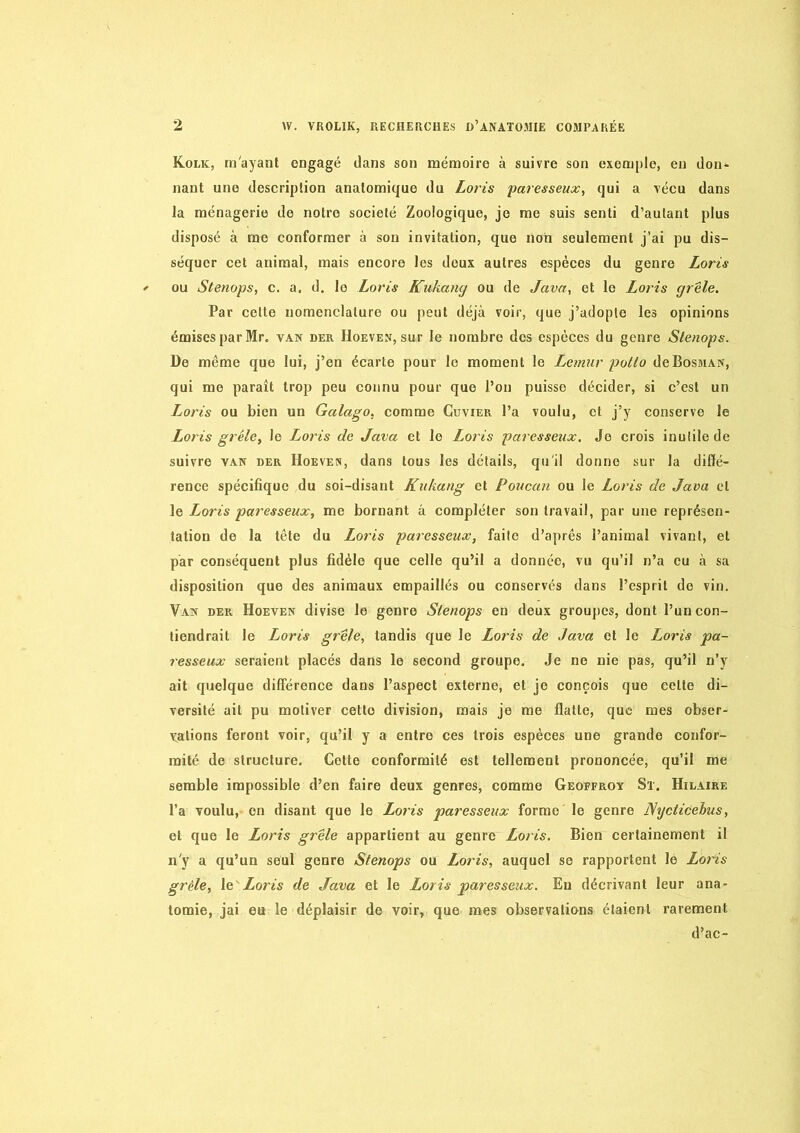 Kolk, m'ayant engagé dans son mémoire à suivre son exemple, en don- nant une description anatomique du Loris paresseux, qui a vécu dans la ménagerie de notre société Zoologique, je me suis senti d’autant plus disposé à me conformer à son invitation, que non seulement j’ai pu dis- séquer cet animal, mais encore les doux autres espèces du genre Loris ou Stenops, c. a, d. le Loris Kukancj ou de Java, et le Loris grêle. Par celte nomenclature ou peut déjà voir, que j’adopte les opinions émises par Mr. van der Hoeven, sur le nombre des espèces du genre Slenops. De même que lui, j’en écarte pour le moment le Lemur polio deBosMAN, qui me paraît trop peu connu pour que l’on puisse décider, si c’est un Loris ou bien un Galago, comme Cuvier l’a voulu, cl j’y conserve le Loris grêle, le Loris de Java et le Loris paresseux. Je crois inutile de suivre van der Hoeven, dans tous les détails, qu'il donne sur la diffé- rence spécifique du soi-disant Kukang et Poucan ou le Loris de Java et le Loris paresseux, me bornant à compléter son travail, par une représen- tation de la tête du Loris paresseux, faite d’après l’animal vivant, et par conséquent plus fidèle que celle qu’il a donnée, vu qu’il n’a eu à sa disposition que des animaux empaillés ou conservés dans l’esprit do vin. Van der Hoeven divise le genre Slenops en deux groupes, dont l’un con- tiendrait le Loris grêle, tandis que le Loris de Java et le Loris pa- resseux seraient placés dans le second groupe. Je ne nie pas, qu’il n’y ait quelque différence dans l’aspect externe, et je conçois que cette di- versité ait pu motiver cette division, mais je me flatte, que mes obser- v:alions feront voir, qu’il y a entre ces trois espèces une grande confor- mité de structure. Cette conformité est tellement prononcée, qu’il me semble impossible d’en faire deux genres, comme Geoffroy St. Hilaire l’a voulu, en disant que le Loris paresseux forme le genre Dlycticehus, et que le Loris grêle appartient au genre Loris. Bien certainement il n'y a qu’un seul genre Stenops ou Loris, auquel se rapportent le Loris grêle, Loris de Java et le Loris paresseux. En décrivant leur ana- tomie, jai eu le déplaisir de voir, que mes observations étaient rarement d’ac-