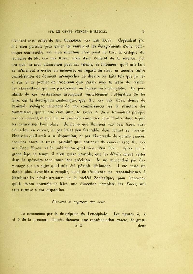 d’accord avec celles de Mr. Sghroder van der Kolk. Cependant j’ai fait mon possible pour éviter les ennuis et les désagréments d’une polé- mique continuelle, car mon intention n’est point de faire la critique du mémoire de Mr. van der Kolk, mais dans l’intérêt de la science, j’ai cru que, ni mon admiration pour ses talents, ni l’honneur qu’il m’a fait, en m’invitant à écrire un mémoire, en regard du sien, ni aucune autre considération ne devaient m’empêcher de décrire les faits tels que je les ai vus, et de profiter de l’occasion que j’avais sous la main do vérifier des observations qui me paraissaient ou fausses ou incomplètes. La pos- sibilité do ces vérifications m’imposait véritablement l’obligation de les faire, car la description anatomique, que Mr. van der Kolk donne do l’animal, s’éloigne tellement de nos connoissances sur la structure des Mammifères, que si elle était juste, le Loris de Java deviendrait presque un être anomal, et que l’on ne pourrait conserver dans l’ordre dans lequel les naturalistes l’ont placé. Je pense que Monsieur van der Kolic aura été induit en erreur, et par l’état peu favorable da*)s lequel se trouvait l’individu qu’il avait à sa disposition, et par l’intervalle de quinze années, écoulées entre le travail primitif qu’il entreprit de concert avec Mr. van der Boon Mesch, et la publication qu’il vient d’en faire. Après un si grand laps de temps, il n’est guère possible, que les détails soient restés dans la t)aénioire avec toute leur précision. Je ne m’étendrai pas da- vantage sur un sujet qu’il m’a été pénible d’aborder. 11 me reste un devoir plus agréable à remplir, celui de témoigner ma reconnaissance à Messieurs les administrateurs de la société Zoologique, pour l’occasion qu’ils m’ont procurée de faire une dissection complète des Loris, mis sans réserve à ma disposition. Cerveau et organes des sens. Je commence par la description de l’encéphale. Les figures 3, 4 et 5 de la première planche donnent une représentation exacte, de gran- A 2 deur