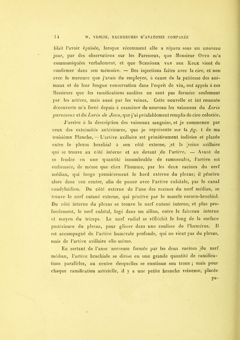 blail l’avoir épuisée, lorsque récermrienl elle a réparu sous un nouveau jour, par des observations sur les Paresseux, que Monsieur Otto m’a communiquées verbalement, et que Sghroder van »er Kolk vient de confirmer dans son mémoire. — Des injections faites avec la cire, et non avec le mercure que j’avais du employer, ù cause de la petitesse des ani- maux et do leur longue conservation dans l’esprit de vin, ont appris à ces Messieurs que les ramifications susdites ne sont pas formées seulement par les artères, mais aussi par les veines. Celle nouvelle et int ressanle découverte m’a forcé depuis à examiner de nouveau les vaisseaux du Loris -paresseux Loris de que j’ai préalablement remplis de cire coloriée. J’arrive à la description des vaisseaux sanguins, et je commence par ceux des extrémités antérieures, que je représente sur la fig. 1 de ma troisième Planche. — L’artère axillaire est primitivement indivise et placée entre le plexus brachial à son côté externe, [et la [veine axillaire qui se trouve au côté interne et au devant [do l’artère. — Avant de se fendre en une quantité innombrable de ramusculcs, l’artère est embrassée, de môme que chez l’homme, par les deux racines du nerf médian, qui longe premièrement le bord externe du plexus; il pénètre alors dans son centre, afin de passer avec l’artère cubitale, par le canal condyloïdien. Du côté externe de l’une des racines du nerf médian, se trouve le nerf cutané externe, qui pénètre par le muscle coraco-brachiaL Du coté interne du plexus se trouve le nerf cutané interne, et plus pro- fondément, le nerf cubital, logé dans un sillon, entre le faisceau interne et moyen du triceps. Le nerf radial se réfléchit le long de la surface postérieure du plexus, pour glisser dans une coulisse do l’humérus. Il est accompagné de l’artère humérale profonde, qui ne vient pas du plexus, mais de l’artère axillaire elle-même. En sortant de l’anse nerveuse formée par les deux racines [du nerf médian, l’artère brachiale se divise en une grande quantité de ramifica- tions parallèles, au centre desquelles se continue son tronc ; mais pour chaque ramification artérielle, il y a une petite branche veineuse, placée pa-
