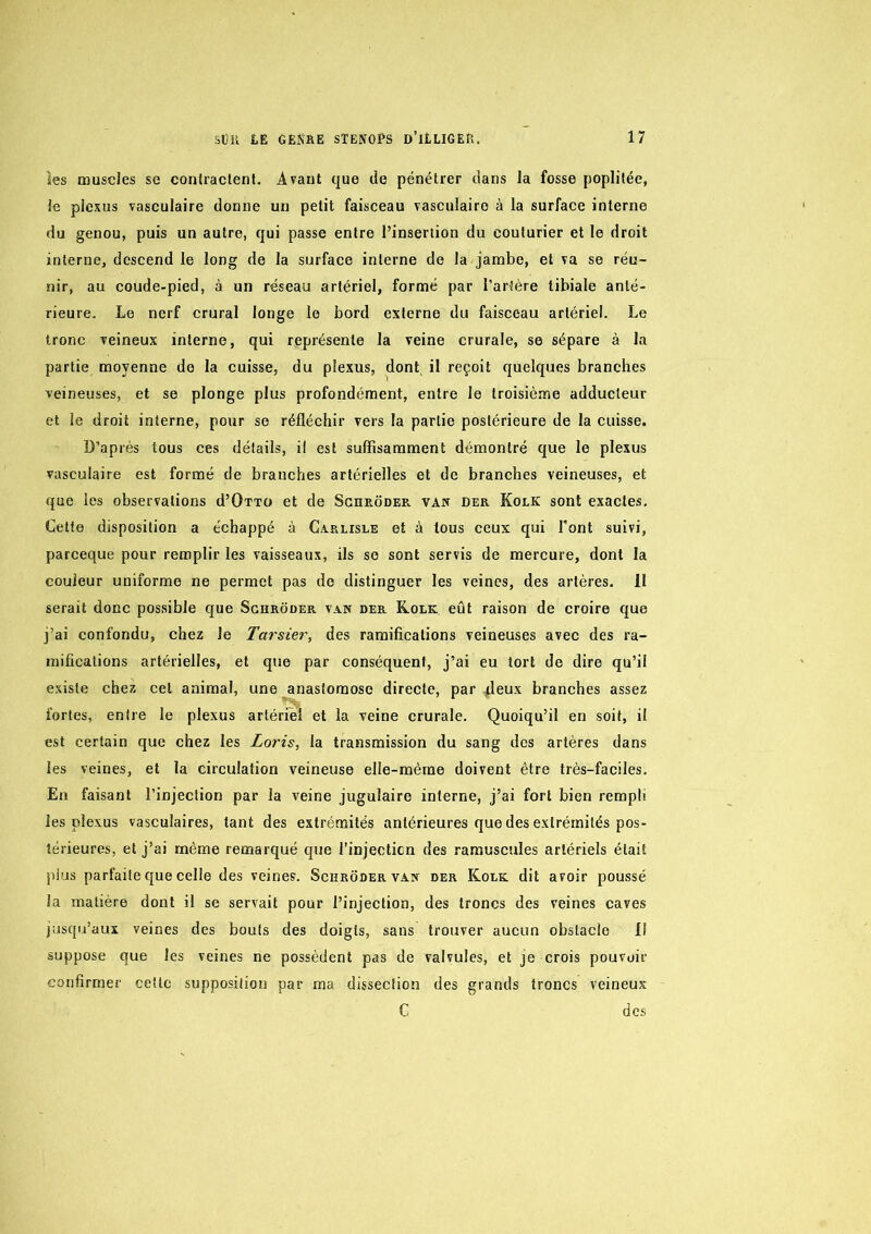 les muscles se conlraclent. Avant que do pénétrer dans la fosse poplitée, le plexus vasculaire donne un petit faisceau vasculaire à la surface interne du genou, puis un autre, qui passe entre l’insertion du couturier et le droit interne, descend le long de la surface interne do la jambe, et va se réu- nir, au coude-pied, à un réseau artériel, formé par l’artère tibiale anté- rieure. Le nerf crural longe le bord externe du faisceau artériel. Le tronc veineux interne, qui représente la veine crurale, se sépare à la partie moyenne de la cuisse, du plexus, dont il reçoit quelques branches veineuses, et se plonge plus profondément, entre le troisième adducteur et le droit interne, pour se réfléchir vers la partie postérieure de la cuisse. D’après tous ces détails, il est suffisamment démontré que le plexus vasculaire est formé de branches artérielles et de branches veineuses, et que les observations d’ÜTTO et de Schrôder van der Koek sont exactes. Cette disposition a échappé à Carlisle et à tous ceux qui l’ont suivi, pareeque pour remplir les vaisseaux, ils se sont servis de mercure, dont la couleur uniforme ne permet pas do distinguer les veines, des artères. 11 serait donc possible que Sghrôder van der Rolk eût raison de croire que j’ai confondu, chez le Tarsier, des ramifications veineuses avec des ra- mifications artérielles, et que par conséquent, j’ai eu tort de dire qu’il existe chez cet animal, une anastomose directe, par jdeux branches assez fortes, entre le plexus artériel et la veine crurale. Quoiqu’il en soit, il est certain que chez les Loris, la transmission du sang des artères dans les veines, et la circulation veineuse elle-mèine doivent être très-faciles. En faisant l’injection par la veine jugulaire interne, j’ai fort bien rempli les plexus vasculaires, tant des extrémités antérieures que des extrémités pos- térieures, et j’ai même remarqué que l’injecticn des rarauscules artériels était plus parfaite que celle des veines. Schroder van der Kolk dit avoir poussé la matière dont il se servait pour l’injection, des troncs des veines caves jusqu’aux veines des bouts des doigts, sans trouver aucun obstacle {î suppose que les veines ne possèdent pas de valvules, et je crois pouvoir confirmer cette supposition par ma dissection des grands troncs veineux C des