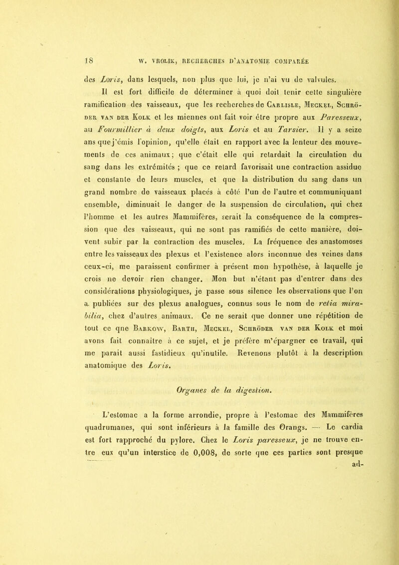 (les Loris, dans lesquels, non plus que lui, je n’ai vu do valvules. Il est fort difficile de déterminer à quoi doit tenir celle singulière ramification des vaisseaux, que les recherches de Carlisle, Megkel, Sghro- DER VAN DER Kolk et les inieiines ont fait voir être propre aux Paresseux, au Fourmillier à deux doigts, aux Loris et au Tarsier. Il y a seize ans quej’émis l’opinion, qu’elle était en rapport avec la lenteur des mouve- ments de ces animaux; que c’était elle qui retardait la circulation du sang dans les extrémités ; que ce retard favorisait une contraction assidue et constante de leurs muscles, et que la distribution du sang dans un grand nombre de vaisseaux placés à côté l’un de l’autre et communiquant ensemble, diminuait le danger de la suspension de circulation, qui chez l’homme et les autres Mammifères, serait la conséquence de la compres- sion que des vaisseaux, qui ne sont pas ramifiés de celte manière, doi- vent subir par la contraction des muscles, La fréquence des anastomoses entre les vaisseaux des plexus et l’existence alors inconnue des veines dans ceux-ci, me paraissent confirmer à présent mon hypothèse, à laquelle je crois ne devoir rien changer. Mon but n’étant pas d’entrer dans des considérations physiologiques, je passe sous silence les observations que l’on a. publiées sur des plexus analogues, connus sous le nom de retia mira- bilia, chez d’autres animaux. Ce ne serait que donner une répétition de tout ce qne Barkow, Bartu, Megkel, Sghroder van der Kolk et moi avons fait connaître à ce sujet, et je préfère m’épargner ce travail, qui me parait aussi fastidieux qu’inutile. Revenons plutôt à la description anatomique des Loris. Organes de la digestion. L’estomac a la forme arrondie, propre à l’estomac des Mammifères quadrumanes, qui sont inférieurs à la famille des Orangs. — Le cardia est fort rapproché du pylore. Chez le Loris paresseux, je ne trouve en- tre eux qu’un interstice de 0,008, de sorte que ces parties sont presque ad-