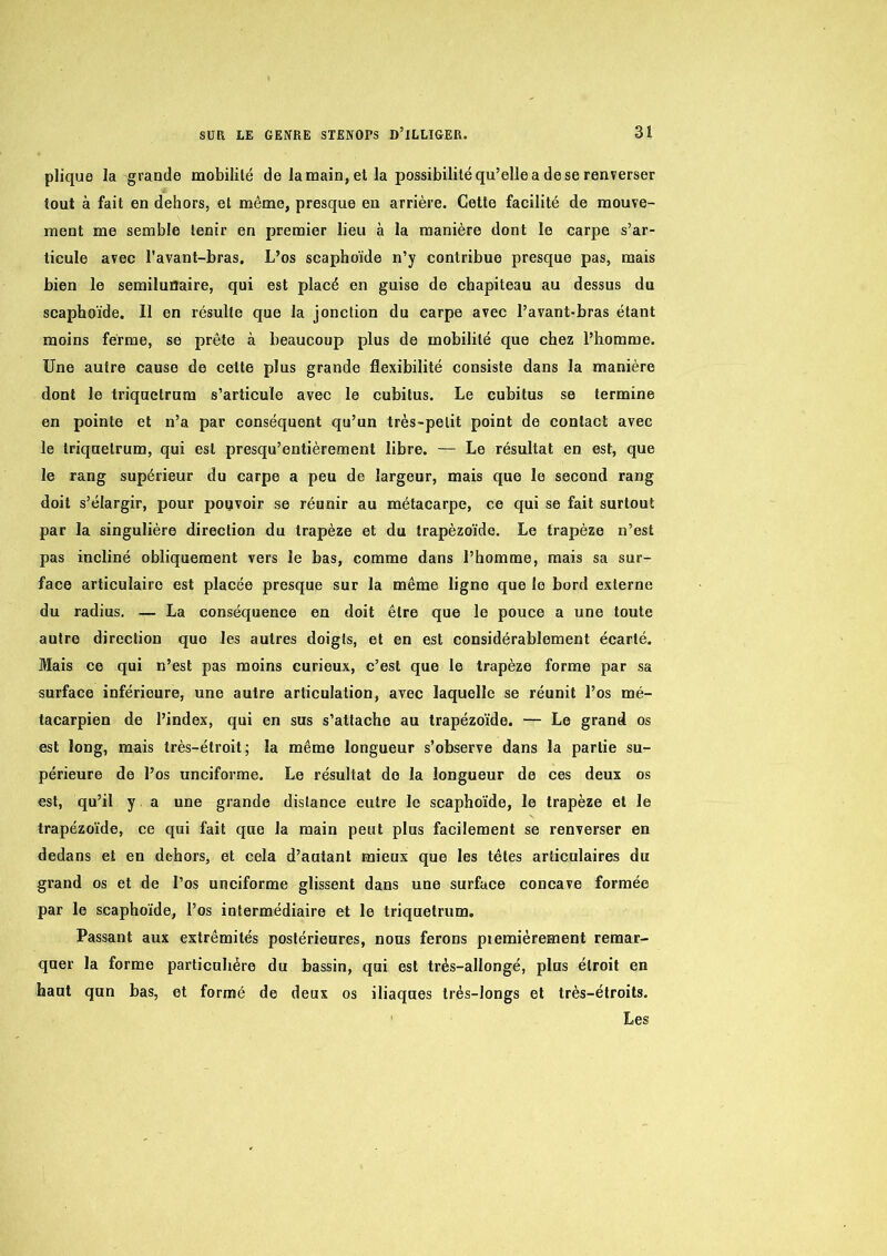 plique la grande mobililé de la main, et la possibilité qu’elle a de se renverser tout à fait en dehors, et même, presque en arrière. Cette facilité de mouve- ment me semble tenir en premier lieu à la manière dont le carpe s’ar- ticule avec l’avant-bras. L’os scaphoïde n’y contribue presque pas, mais bien le serailunaire, qui est placé en guise de chapiteau au dessus du scaphoïde. Il en résulte que la jonction du carpe avec l’avant-bras étant moins ferme, se prête à beaucoup plus de mobilité que chez l’homme. Une autre cause de celle plus grande flexibilité consiste dans la manière dont le triquetrum s’articule avec le cubitus. Le cubitus se termine en pointe et n’a par conséquent qu’un très-petit point de contact avec le triquetrum, qui est presqu’entièrement libre. — Le résultat en est, que le rang supérieur du carpe a peu de largeur, mais que le second rang doit s’élargir, pour pouvoir se réunir au métacarpe, ce qui se fait surtout par la singulière direction du trapèze et du trapèzoïde. Le trapèze n’est pas incliné obliquement vers le bas, comme dans l’homme, mais sa sur- face articulaire est placée presque sur la même ligne que le bord externe du radius. — La conséquence en doit être que le pouce a une toute autre direction que les autres doigts, et en est considérablement écarté. Mais ce qui n’est pas moins curieux, c’est que le trapèze forme par sa surface inférieure, une autre articulation, avec laquelle se réunit l’os mé- tacarpien de l’index, qui en sus s’attache au trapèzoïde. — Le grand os est long, mais très-étroit; la même longueur s’observe dans la partie su- périeure de l’os unciforme. Le résultat do la longueur de ces deux os est, qu’il y, a une grande distance entre le scaphoïde, le trapèze et le trapèzoïde, ce qui fait que la main peut plus facilement se renverser en dedans et en dehors, et cela d’autant mieux que les têtes articulaires du grand os et de l’os unciforme glissent dans une surface concave formée par le scaphoïde, l’os intermédiaire et le triquetrum. Passant aux extrémités postérieures, nous ferons piemiérement remar- quer la forme particulière du bassin, qui est très-allongé, plus étroit en haut qun bas, et formé de deux os iliaques très-longs et très-étroits. Les