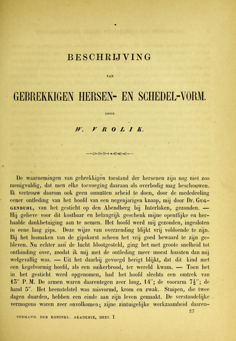 VAN GEBREKKIGEN HERSEN- EN SCHEDEL-VORM. DOOR JV. r R O L 1 E. De waarnemingen van gebrekkigen toestand der hersenen zijn nog niet zoo menigvuldig, dat men elke toevoeging daaraan als overbodig mag beschouwen. Ik vertrouw daarom ook geen onnutten arbeid te doen, door de mededeeling eener ontleding van het hoofd van een negenjarigen knaap, mij door Dr. Gug- genbuhl, van het gesticht op den Abendberg bij Interlaken, gezonden. — Hij gelieve voor dit kostbaar en belangrijk geschenk mijne opentlijke en her- haalde dankbetuiging aan te nemen. Het hoofd werd mij gezonden, ingesloten in eene laag gips. Deze wijze van overzending blijkt vrij voldoende te zijn. Bij het losmaken van de gipskorst scheen het vrij goed bewaard te zijn ge- bleven. Nu echter aan de lucht blootgesteld, ging het met groote snelheid tot ontbinding over, zoodat ik mij met de ontleding meer moest haasten dan mij welgevallig was. — Uit het daarbij gevoegd berigt blijkt, dat dit kind met een kegel vormig hoofd, als een suikerbrood, ter wereld kwam. — Toen het in het gesticht werd opgenomen, had het hoofd slechts een omtrek van 15 P. M. De armen waren daarentegen zeer lang, 14; de voorarm 7§; de hand 5. Het beenstelstel was misvormd, krom en zwak. Stuipen, die twee dagen duurden, hebben een einde aan zijn leven gemaakt. De verstandelijke vermogens waren zeer onvolkomen; zijne zintuigelijke werkzaamheid daaren- 27