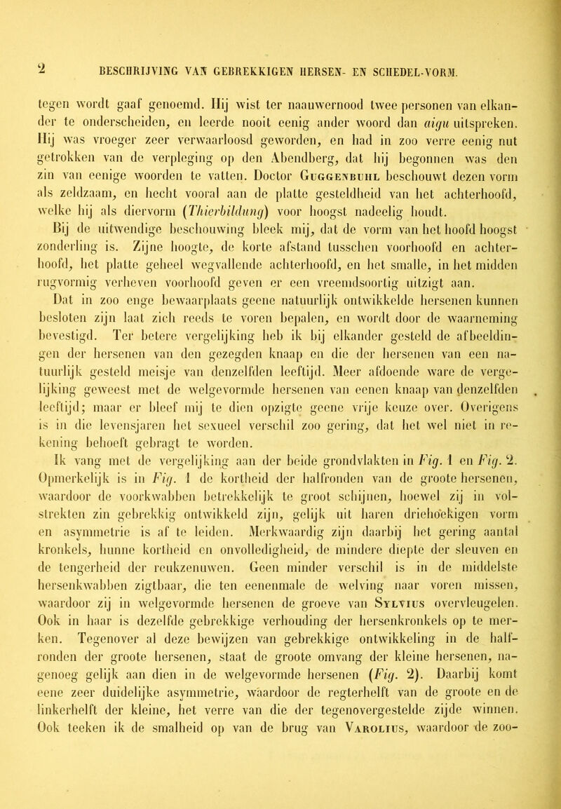 tegen wordt gaaf genoemd. Hij wist ter naauwcrnood twee personen van elkan- der te onderscheiden, en leerde nooit eenig ander woord dan aigu uitsproken. Hij was vroeger zeer verwaarloosd geworden, en had in zoo verre eenig nut getrokken van de verpleging op den Abendberg, dat hij begonnen was den zin van eenige woorden te vatten. Doctor Guggenbuhl beschouwt dezen vorm als zeldzaam, en hecht vooral aan de platte gesteldheid van het achterhoofd, welke hij als diervorm (Thicrbildung) voor hoogst nadeelig houdt. BÜ de uitwendige beschouwing bleek mij, dat de vorm van het hoofd hoogst zonderling is. Zijne hoogte, de korte afstand tusschen voorhoofd en achter- hoofd, het platte geheel wegvallende achterhoofd, en het smalle, in het midden rugvormig verheven voorhoofd geven er een vreemdsoortig uitzigt aan. Dat in zoo enge bewaarplaats geene natuurlijk ontwikkelde hersenen kunnen besloten zijn laat zich reeds te voren bepalen, en wordt door de waarneming bevestigd. Ter betere vergelijking heb ik bij elkander gesteld de afbeeldin- gen der hersenen van den gezegden knaap en die der hersenen van een na- tuurlijk gesteld meisje van denzelfden leeftijd. Meer afdoende ware de verge- lijking geweest met de welgevormde hersenen van eenen knaap van denzelfden leeftijd; maar er bleef mij te dien opzigte geene vrije keuze over. Overigens is in die levensjaren het sexueel verschil zoo gering, dat het wel niet in re- kening behoeft gebragt te worden. Ik vang met de vergelijking aan der beide grondvlakten in Fig. 1 en Fig. 2. Opmerkelijk is in Fig. 1 de kortheid der halfronden van de groote hersenen, waardoor de voorkwabben betrekkelijk te groot schijnen, hoewel zij in vol- strekten zin gebrekkig ontwikkeld zijn, gelijk uit haren driehoekigen vorm en asymmetrie is af te leiden. Merkwaardig zijn daarbij het gering aantal kronkels, hunne kortheid en onvolledigheid, de mindere diepte der sleuven en de tengerheid der reukzenuwen. Geen minder verschil is in de middelste hersenkwabben zigtbaar, die ten eenenmale de welving naar voren missen, waardoor zij in welgevormde hersenen de groeve van Sylvius overvleugelen. Ook in haar is dezelfde gebrekkige verhouding der hersenkronkels op te mer- ken. Tegenover al deze bewijzen van gebrekkige ontwikkeling in de half- ronden der groote hersenen, staat de groote omvang der kleine hersenen, na- genoeg gelijk aan dien in de Avelgevormde hersenen (Fig. 2). Daarbij komt eene zeer duidelijke asymmetrie, waardoor de regterhelft van de groote en de linkerhelft der kleine, het verre van die der tegenovergestelde zijde winnen. Ook teeken ik de smalheid op van de brug van Varolius, waardoor de zoo-