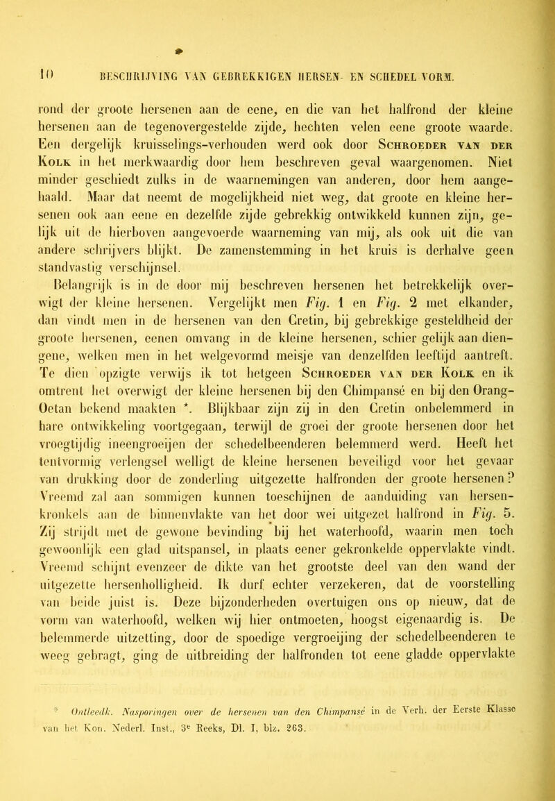 rond der groote hersenen aan de eene, en die van het halfrond der kleine hersenen aan de tegenovergestelde zijde, hechten velen eene groote waarde. Een dergelijk kruisselings-verhouden werd ook door Schroeder van der Kolk in het merkwaardig door hem beschreven geval waargenomen. Niet minder geschiedt zulks in de waarnemingen van anderen, door hem aange- haald. Maar dat neemt de mogelijkheid niet weg, dat groote en kleine her- senen ook aan eene en dezelfde zijde gebrekkig ontwikkeld kunnen zijn, ge- lijk uit de hierboven aangevoerde waarneming van mij, als ook uit die van andere schrijvers blijkt. De zamenstemming in het kruis is derhalve geen standvastig verschijnsel. Belangrijk is in de door mij beschreven hersenen het betrekkelijk over- wigt der kleine hersenen. Vergelijkt men Fig. 1 en Fig. 2 met elkander, dan vindt men in de hersenen van den Cretin, bij gebrekkige gesteldheid der groote hersenen, cenen omvang in de kleine hersenen, schier gelijk aan dien- gene, welken men in het welgevormd meisje van denzelfden leeftijd aantreft. Te dien opzigte verwijs ik tot hetgeen Schroeder van der Kolk en ik omtrent liet overwigt der kleine hersenen bij den Chimpansé en bij den Orang- Oetan bekend maakten *. Blijkbaar zijn zij in den Cretin onbelemmerd in hare ontwikkeling voortgegaan, terwijl de groei der groote hersenen door het vroegtijdig ineengroeijen der schedelbeenderen belemmerd werd. Heeft het tentvormig verlengsel welligt de kleine hersenen beveiligd voor het gevaar van drukking door de zonderling uitgezelte halfronden der groote hersenen? Vreemd zal aan sommigen kunnen toeschijnen de aanduiding van hcrsen- kronkels aan de binnenvlakte van het door wei uitgezet halfrond in Fig. 5. Zij strijdt met de gewone bevinding bij het waterhoofd, waarin men toch gewoonlijk een glad uitspansel, in plaats eener gekronkelde oppervlakte vindt. Vi 'eemd schijnt evenzeer de dikte van het grootste deel van den wand der uitgezette hersenholligheid. Ik durf echter verzekeren, dat de voorstelling van beide juist is. Deze bijzonderheden overtuigen ons op nieuw, dat do vorm van waterhoofd, welken wij hier ontmoeten, hoogst eigenaardig is. De belemmerde uitzetting, door de spoedige vergroeijing der schedelbeenderen te weeg gebragt, ging de uitbreiding der halfronden tot eene gladde oppervlakte Ontleed!,Nas/wringen over de hersenen van den Chimpansé in de Verli. der Eerste Klasse van het Kon. Nederl. Inst., 3e Reeks, Dl. I, blz. 263.