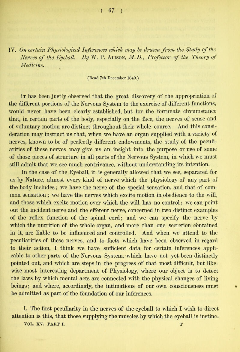 IV. On certain Physiological Inferences which may be drawn from the Study of the Nerves of the Eyeball. By W. P. Alison, M.D., Professor of the Theory of Medicine. (Read 7th December 1840.) It has been justly observed that the great discovery of the appropriation of the different portions of the Nervous System to the exercise of different functions, would never have been clearly established, but for the fortunate circumstance that, in certain parts of the body, especially on the face, the nerves of sense and of voluntary motion are distinct throughout their whole course. And this consi- deration may instruct us that, when we have an organ supplied with a variety of nerves, known to be of perfectly different endowments, the study of the peculi- arities of these nerves may give us an insight into the purpose or use of some of those pieces of structure in all parts of the Nervous System, in which we must still admit that we see much contrivance, without understanding its intention. In the case of the Eyeball, it is generally allowed that we see, separated for us by Nature, almost every kind of nerve which the physiology of any part of the body includes; we have the nerve of the special sensation, and that of com- mon sensation ; we have the nerves which excite motion in obedience to the will, and those which excite motion over which the will has no control; we can point out the incident nerve and the efferent nerve, concerned in two distinct examples of the reflex function of the spinal cord; and we can specify the nerve by which the nutrition of the whole organ, and more than one secretion contained in it, are liable to be influenced and controlled. And when we attend to the peculiarities of these nerves, and to facts which have been observed in regard to their action, I think we have sufficient data for certain inferences appli- cable to other parts of the Nervous System, which have not yet been distinctly pointed out, and which are steps in the progress of that most difficult, but like- wise most interesting department of Physiology, where our object is to detect the laws by which mental acts are connected with the physical changes of living beings; and where, accordingly, the intimations of our own consciousness must * be admitted as part of the foundation of our inferences. I. The first peculiarity in the nerves of the eyeball to which I wish to direct attention is this, that those supplying the muscles by which the eyeball is instinc-