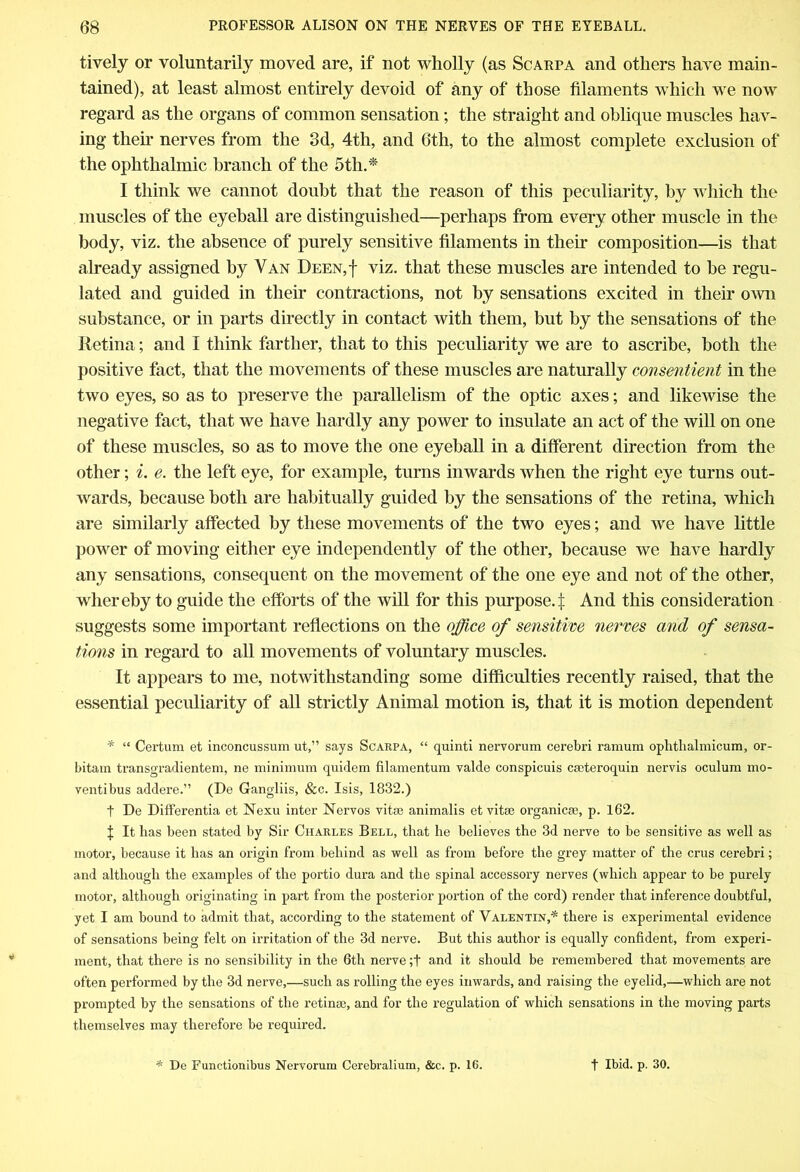 lively or voluntarily moved are, if not wholly (as Scarpa and others have main- tained), at least almost entirely devoid of any of those filaments which we now regard as the organs of common sensation; the straight and oblique muscles hav- ing then- nerves from the 3d, 4tli, and 6th, to the almost complete exclusion of the ophthalmic branch of the 5th.* I think we cannot doubt that the reason of this peculiarity, by which the muscles of the eyeball are distinguished—perhaps from every other muscle in the body, viz. the absence of purely sensitive filaments in their composition—is that already assigned by Van Deen,| viz. that these muscles are intended to be regu- lated and guided in their contractions, not by sensations excited in their own substance, or in parts directly in contact with them, but by the sensations of the Retina; and I think farther, that to this peculiarity we are to ascribe, both the positive fact, that the movements of these muscles are naturally consentient in the two eyes, so as to preserve the parallelism of the optic axes; and likewise the negative fact, that we have hardly any power to insulate an act of the will on one of these muscles, so as to move the one eyeball in a different direction from the other; i. e. the left eye, for example, turns inwards when the right eye turns out- wards, because both are habitually guided by the sensations of the retina, which are similarly affected by these movements of the two eyes; and we have little power of moving either eye independently of the other, because we have hardly any sensations, consequent on the movement of the one eye and not of the other, whereby to guide the efforts of the will for this purpose.:): And this consideration suggests some important reflections on the office of sensitive nerves and of sensa- tions in regard to all movements of voluntary muscles. It appears to me, notwithstanding some difficulties recently raised, that the essential peculiarity of all strictly Animal motion is, that it is motion dependent * “ Certum et inconcussum ut,” says Scarpa, “ quinti nervorum cerebri ramum ophtlialmicum, or- bitam transgradientem, ne minimum quidem filamentum valde conspicuis caeteroquin nervis oculum mo- ventibus addere.” (De Gangliis, &c. Isis, 1832.) t De Differentia et Nexu inter Nervos vitse animalis et vitee organic*, p. 162. f It has been stated by Sir Charles Bell, that he believes the 3d nerve to be sensitive as well as motor, because it has an origin from behind as well as from before the grey matter of the crus cerebri; and although the examples of the portio dura and the spinal accessory nerves (which appear to be purely motor, although originating in part from the posterior portion of the cord) render that inference doubtful, yet I am bound to admit that, according to the statement of Valentin,* there is experimental evidence of sensations being felt on irritation of the 3d nerve. But this author is equally confident, from experi- ment, that there is no sensibility in the 6th nerve ;t and it should be remembered that movements are often performed by the 3d nerve,—such as rolling the eyes inwards, and raising the eyelid,—which are not prompted by the sensations of the retin*, and for the regulation of which sensations in the moving parts themselves may therefore be required. * De Functionibus Nervorum Cerebralium, &c. p. 16. t Ibid. p. 30.