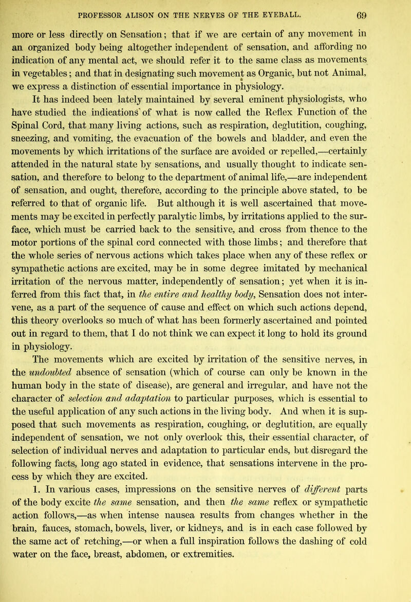 more or less directly on Sensation; that if we are certain of any movement in an organized body being altogether independent of sensation, and affording no indication of any mental act, we should refer it to the same class as movements in vegetables; and that in designating such movement as Organic, but not Animal, we express a distinction of essential importance in physiology. It has indeed been lately maintained by several eminent physiologists, who have studied the indications’ of what is now called the Reflex Function of the Spinal Cord, that many living actions, such as respiration, deglutition, coughing, sneezing, and vomiting, the evacuation of the bowels and bladder, and even the movements by which irritations of the surface are avoided or repelled,—certainly attended in the natural state by sensations, and usually thought to indicate sen- sation, and therefore to belong to the department of animal life,—are independent of sensation, and ought, therefore, according to the principle above stated, to be referred to that of organic life. But although it is well ascertained that move- ments may be excited in perfectly paralytic limbs, by irritations applied to the sur- face, which must be carried back to the sensitive, and cross from thence to the motor portions of the spinal cord connected with those limbs; and therefore that the whole series of nervous actions which takes place when any of these reflex or sympathetic actions are excited, may be in some degree imitated by mechanical irritation of the nervous matter, independently of sensation; yet when it is in- ferred from this fact that, in the entire and healthy body. Sensation does not inter- vene, as a part of the sequence of cause and effect on which such actions depend, this theory overlooks so much of what has been formerly ascertained and pointed out in regard to them, that I do not think we can expect it long to hold its ground in physiology. The movements which are excited by irritation of the sensitive nerves, in the undoubted absence of sensation (which of course can only be known in the human body in the state of disease), are general and irregular, and have not the character of selection and adaptation to particular purposes, which is essential to the useful application of any such actions in the living body. And when it is sup- posed that such movements as respiration, coughing, or deglutition, are equally independent of sensation, we not only overlook this, their essential character, of selection of individual nerves and adaptation to particular ends, but disregard the following facts, long ago stated in evidence, that sensations intervene in the pro- cess by which they are excited. 1. In various cases, impressions on the sensitive nerves of different parts of the body excite the same sensation, and then the same reflex or sympathetic action follows,—as when intense nausea results from changes whether in the brain, fauces, stomach, bowels, liver, or kidneys, and is in each case followed by the same act of retching,—or when a full inspiration follows the dashing of cold water on the face, breast, abdomen, or extremities.