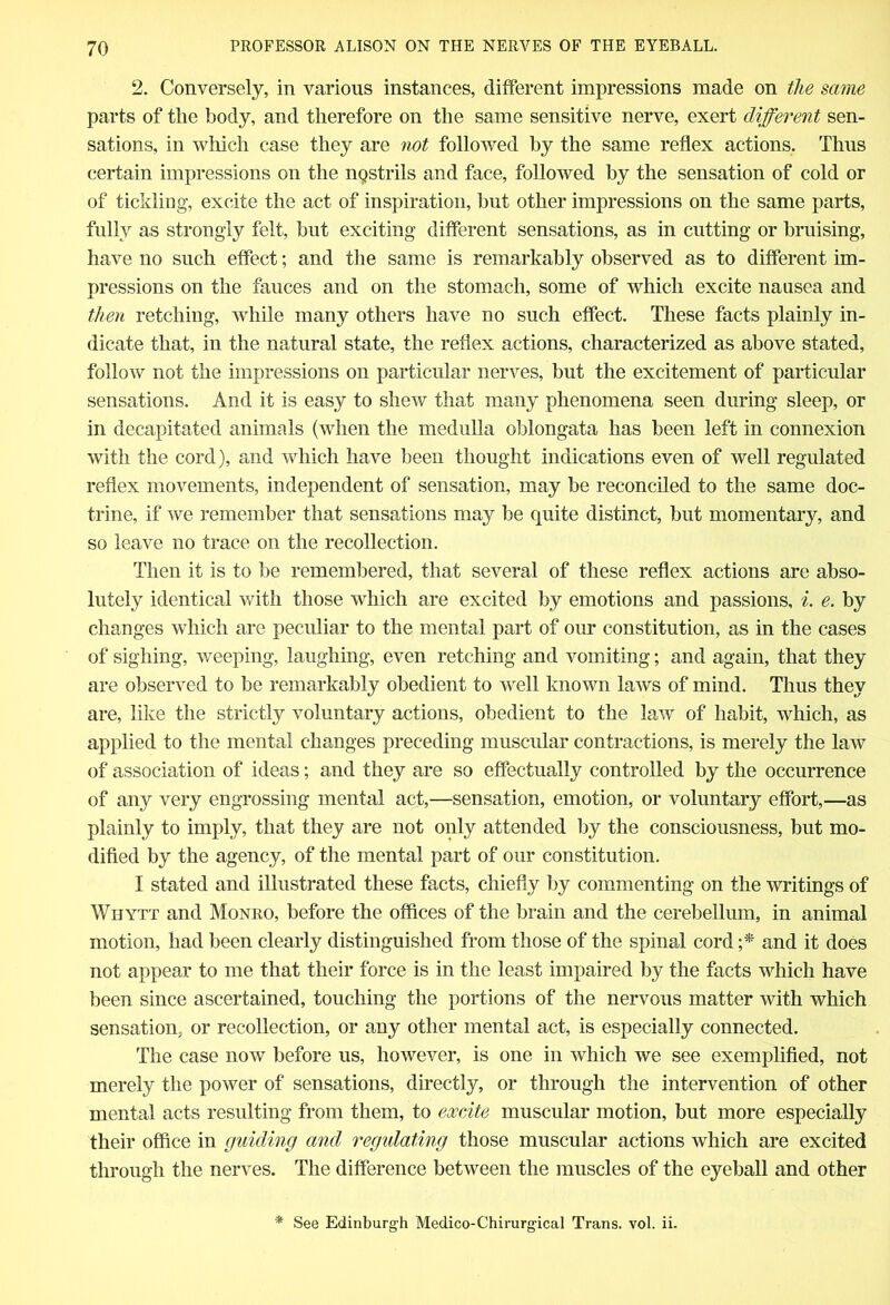 2. Conversely, in various instances, different impressions made on the same parts of the body, and therefore on the same sensitive nerve, exert different sen- sations, in which case they are not followed by the same reflex actions. Thus certain impressions on the nostrils and face, followed by the sensation of cold or of tickling, excite the act of inspiration, but other impressions on the same parts, fully as strongly felt, but exciting different sensations, as in cutting or bruising, have no such effect; and the same is remarkably observed as to different im- pressions on the fauces and on the stomach, some of which excite nausea and then retching, while many others have no such effect. These facts plainly in- dicate that, in the natural state, the reflex actions, characterized as above stated, follow not the impressions on particular nerves, but the excitement of particular sensations. And it is easy to shew that many phenomena seen during sleep, or in decapitated animals (when the medulla oblongata has been left in connexion with the cord), and which have been thought indications even of well regulated reflex movements, independent of sensation, may be reconciled to the same doc- trine, if we remember that sensations may be quite distinct, but momentary, and so leave no trace on the recollection. Then it is to be remembered, that several of these reflex actions are abso- lutely identical with those which are excited by emotions and passions, i. e. by changes which are peculiar to the mental part of our constitution, as in the cases of sighing, weeping, laughing, even retching and vomiting; and again, that they are observed to be remarkably obedient to well known laws of mind. Thus they are, like the strictly voluntary actions, obedient to the law of habit, which, as applied to the mental changes preceding muscular contractions, is merely the law of association of ideas; and they are so effectually controlled by the occurrence of any very engrossing mental act,—sensation, emotion, or voluntary effort,—as plainly to imply, that they are not only attended by the consciousness, but mo- dified by the agency, of the mental part of our constitution. I stated and illustrated these facts, chiefly by commenting on the writings of Wiiytt and Monro, before the offices of the brain and the cerebellum, in animal motion, had been clearly distinguished from those of the spinal cord ;* and it does not appear to me that their force is in the least impaired by the facts which have been since ascertained, touching the portions of the nervous matter with which sensation, or recollection, or any other mental act, is especially connected. The case now before us, however, is one in which we see exemplified, not merely the power of sensations, directly, or through the intervention of other mental acts resulting from them, to excite muscular motion, but more especially their office in guiding cmcl regulating those muscular actions which are excited through the nerves. The difference between the muscles of the eyeball and other * See Edinburgh Medico-Chirurgical Trans, vol. ii.